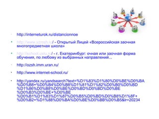•   http://interneturok.ru/distancionnoe
•   http://www.vzmsh.ru/ - Открытый Лицей «Всероссийская заочная
    многопредметная школа»
•   http://school.ustu.ru/ - г. Екатеринбург: очная или заочная форма
    обучения, по любому из выбранных направлений...
•   http://ozsh.imm.uran.ru/
•   http://www.internet-school.ru/
•   http://yandex.ru/yandsearch?text=%D1%83%D1%80%D0%BE%D0%BA
    %D0%B8+%D0%B4%D0%B8%D1%81%D1%82%D0%B0%D0%BD
    %D1%86%D0%B8%D0%BE%D0%BD%D0%BD%D0%BE
    %D0%B3%D0%BE+%D0%BE
    %D0%B1%D1%83%D1%87%D0%B5%D0%BD%D0%B8%D1%8F+
    %D0%B2+%D1%88%D0%BA%D0%BE%D0%BB%D0%B5&lr=20234
 