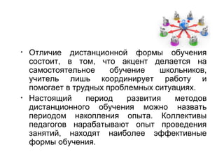 •   Отличие дистанционной формы обучения
    состоит, в том, что акцент делается на
    самостоятельное     обучение    школьников,
    учитель лишь координирует работу и
    помогает в трудных проблемных ситуациях.
•   Настоящий     период    развития   методов
    дистанционного обучения можно назвать
    периодом накопления опыта. Коллективы
    педагогов нарабатывают опыт проведения
    занятий, находят наиболее эффективные
    формы обучения.
 