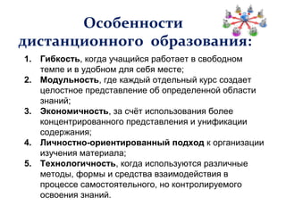Особенности
дистанционного образования:
1. Гибкость, когда учащийся работает в свободном
   темпе и в удобном для себя месте;
2. Модульность, где каждый отдельный курс создает
   целостное представление об определенной области
   знаний;
3. Экономичность, за счёт использования более
   концентрированного представления и унификации
   содержания;
4. Личностно-ориентированный подход к организации
   изучения материала;
5. Технологичность, когда используются различные
   методы, формы и средства взаимодействия в
   процессе самостоятельного, но контролируемого
   освоения знаний.
 