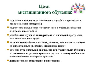 Цели
        дистанционного обучения:
 подготовка школьников по отдельным учебным предметам к
  сдаче экзаменов экстерном;
 подготовка школьников к поступлению в учебные заведения
  определенного профиля;
 углубленное изучение темы, раздела из школьной программы
  или вне школьного курса;
 ликвидация пробелов в знаниях, умениях, навыках школьников
  по определенным предметам школьного цикла;
 базовый курс школьной программы для учащихся, не имеющих
  возможности по разным причинам посещать школу вообще или
  в течение какого-то отрезка времени;
 дополнительное образование по интересам.
 