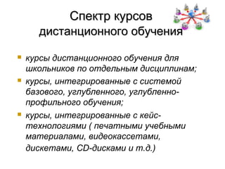 Спектр курсов
      дистанционного обучения

   курсы дистанционного обучения для
    школьников по отдельным дисциплинам;
   курсы, интегрированные с системой
    базового, углубленного, углубленно-
    профильного обучения;
   курсы, интегрированные с кейс-
    технологиями ( печатными учебными
    материалами, видеокассетами,
    дискетами, CD-дисками и т.д.)
 