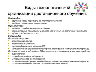 Виды технологической
организации дистанционного обучения:
Мономедиа
  обучение через переписку по электронной почте,
  учебные радио- или телепередачи..
Мультимедиа
  учебные пособия на печатной основе,
  компьютерные программы учебного назначения на различных носителях,
  аудио- и видеозаписи и т.п.
Гипермедиа
Простейшие формы:
  электронная почта,
  электронные учебники,
  телеконференций и каналов IRC
   аудиообучение (сочетание телефона, телефакса, Интернет-телефонии).
Сложные формы этой модели ДО включают использование комплекса средств:
  видеоролики,
  проведение видеоконференций,
  интерактивного тестирования,
  использования тренинговых on-line-программ при одновременном широком
   использовании видеодисков, различных систем знаний.
 