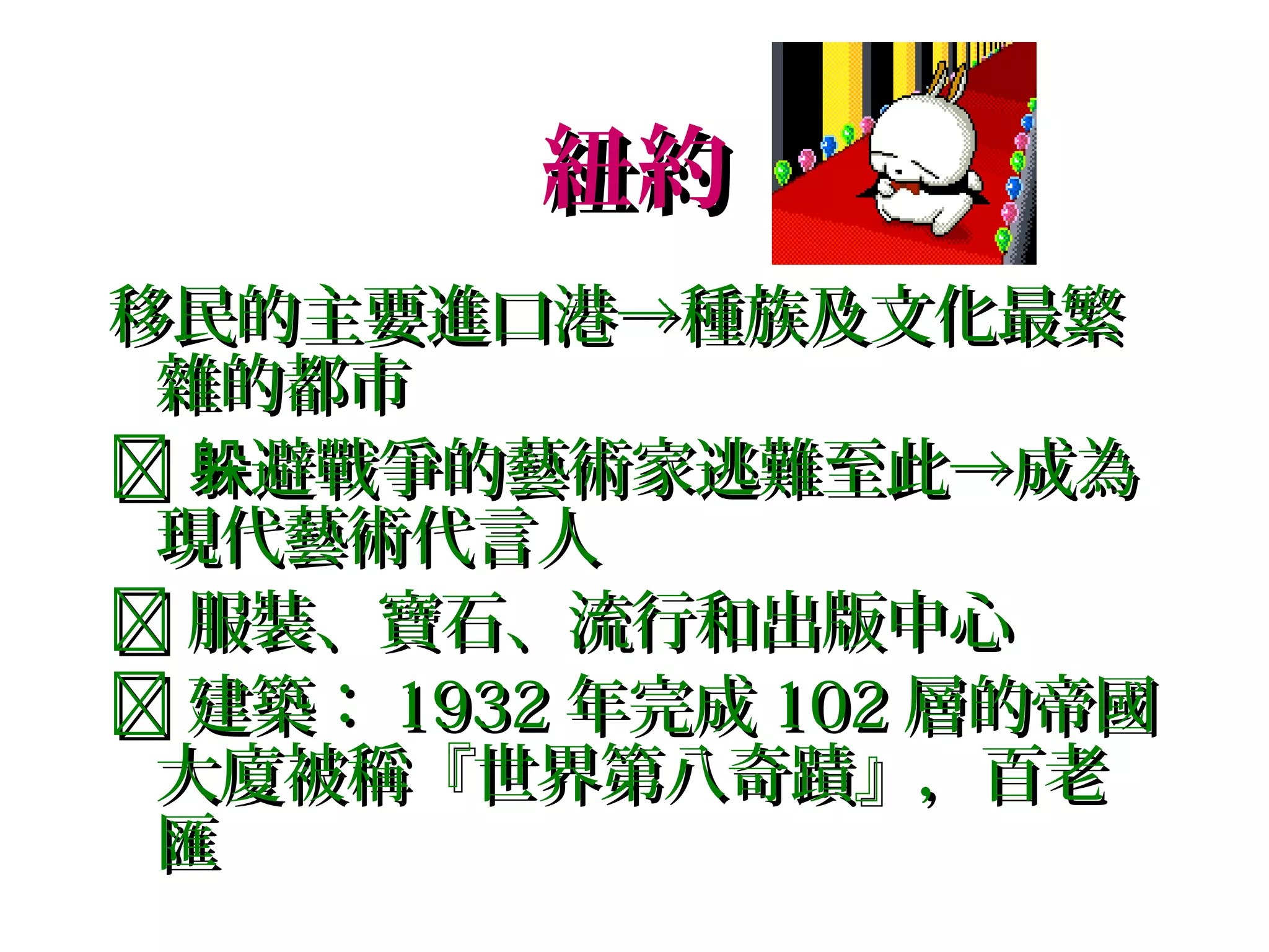 紐約
移民的主要進口港→種族及文化最繁
 雜的都市
 躲避戰爭的藝術家逃難至此→成為
 現代藝術代言人
 服裝、寶石、流行和出版中心
 建築： 1932 年完成 102 層的帝國
 大廈被稱『世界第八奇蹟』，百老
 匯
 