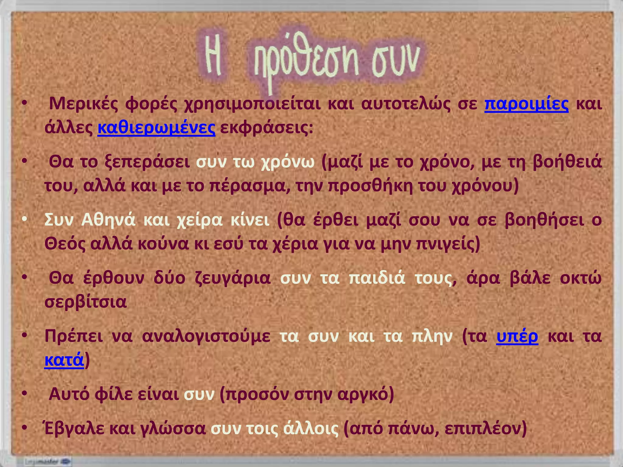 •   Μερικζσ φορζσ χρθςιμοποιείται και αυτοτελώσ ςε παροιμίεσ και
    άλλεσ κακιερωμζνεσ εκφράςεισ:
•    Θα το ξεπεράςει ςυν τω χρόνω (μαηί με το χρόνο, με τθ βοικειά
    του, αλλά και με το πζραςμα, τθν προςκικθ του χρόνου)
• Συν Ακθνά και χείρα κίνει (κα ζρκει μαηί ςου να ςε βοθκιςει ο
  Θεόσ αλλά κοφνα κι εςφ τα χζρια για να μθν πνιγείσ)
•   Θα ζρκουν δφο ηευγάρια ςυν τα παιδιά τουσ, άρα βάλε οκτώ
    ςερβίτςια
• Πρζπει να αναλογιςτοφμε τα ςυν και τα πλθν (τα υπζρ και τα
  κατά)
•   Αυτό φίλε είναι ςυν (προςόν ςτθν αργκό)
• Έβγαλε και γλώςςα ςυν τοισ άλλοισ (από πάνω, επιπλζον)
 