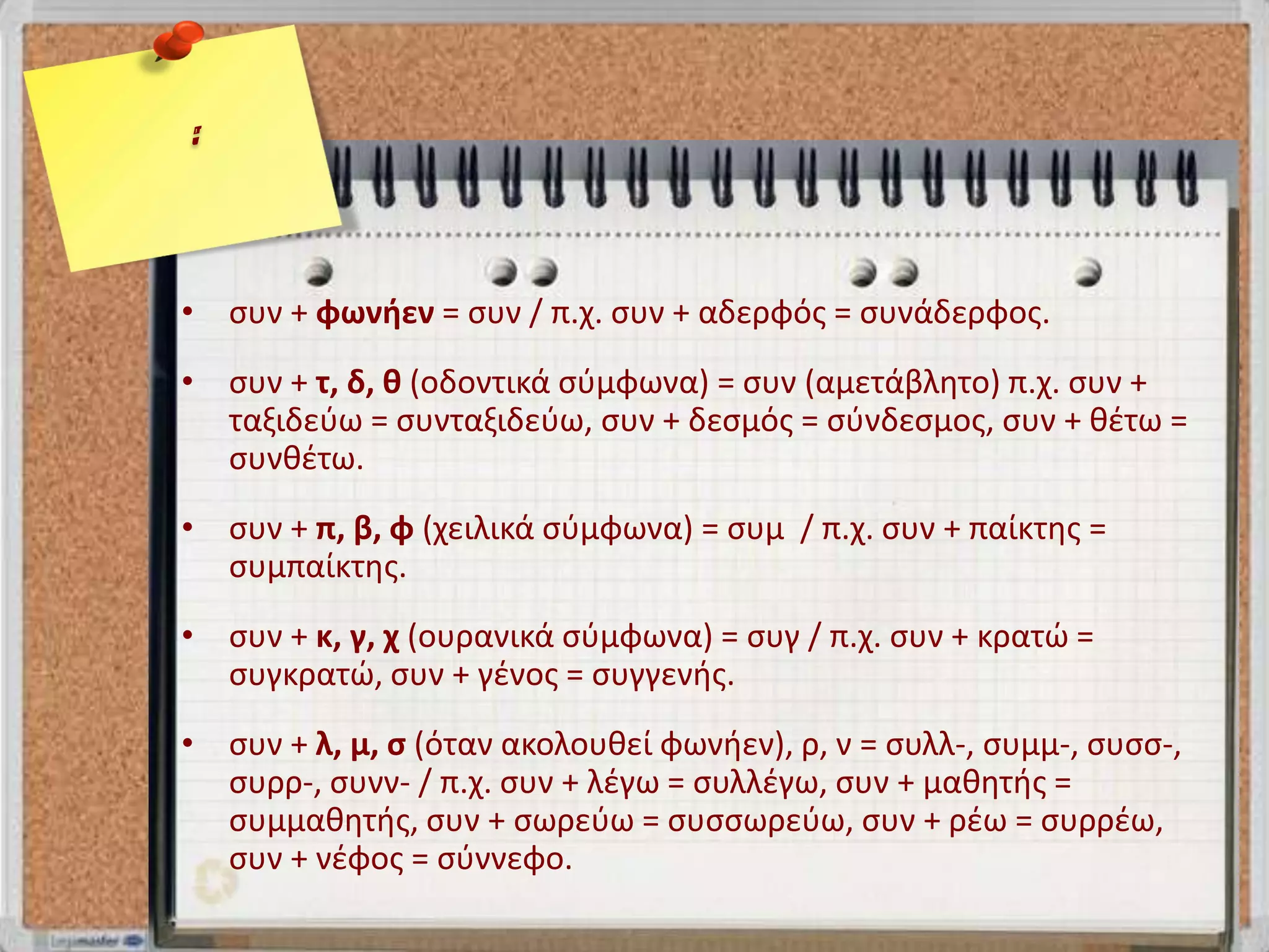 • ςυν + φωνιεν = ςυν / π.χ. ςυν + αδερφόσ = ςυνάδερφοσ.
• ςυν + τ, δ, κ (οδοντικά ςφμφωνα) = ςυν (αμετάβλητο) π.χ. ςυν +
  ταξιδεφω = ςυνταξιδεφω, ςυν + δεςμόσ = ςφνδεςμοσ, ςυν + θζτω =
  ςυνθζτω.
• ςυν + π, β, φ (χειλικά ςφμφωνα) = ςυμ / π.χ. ςυν + παίκτησ =
  ςυμπαίκτησ.
• ςυν + κ, γ, χ (ουρανικά ςφμφωνα) = ςυγ / π.χ. ςυν + κρατώ =
  ςυγκρατώ, ςυν + γζνοσ = ςυγγενήσ.
• ςυν + λ, μ, ς (όταν ακολουθεί φωνήεν), ρ, ν = ςυλλ-, ςυμμ-, ςυςς-,
  ςυρρ-, ςυνν- / π.χ. ςυν + λζγω = ςυλλζγω, ςυν + μαθητήσ =
  ςυμμαθητήσ, ςυν + ςωρεφω = ςυςςωρεφω, ςυν + ρζω = ςυρρζω,
  ςυν + νζφοσ = ςφννεφο.
 