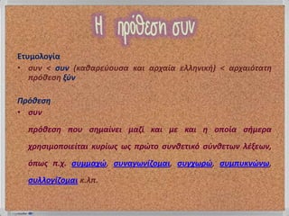 Ετυμολογία
• ςυν < ςυν (καιαρεφουςα και αρχαία ελληνικθ) < αρχαιότατη
   πρόιεςη ξφν

Πρόιεςη
• ςυν
  πρόιεςη που ςημαίνει μαζί και με και η οποία ςθμερα
  χρηςιμοποιείται κυρίωσ ωσ πρώτο ςυνιετικό ςφνιετων λέξεων,
  όπωσ π.χ. ςυμμαχώ, ςυναγωνίζομαι, ςυγχωρώ, ςυμπυκνώνω,
  ςυλλογίζομαι κ.λπ.
 