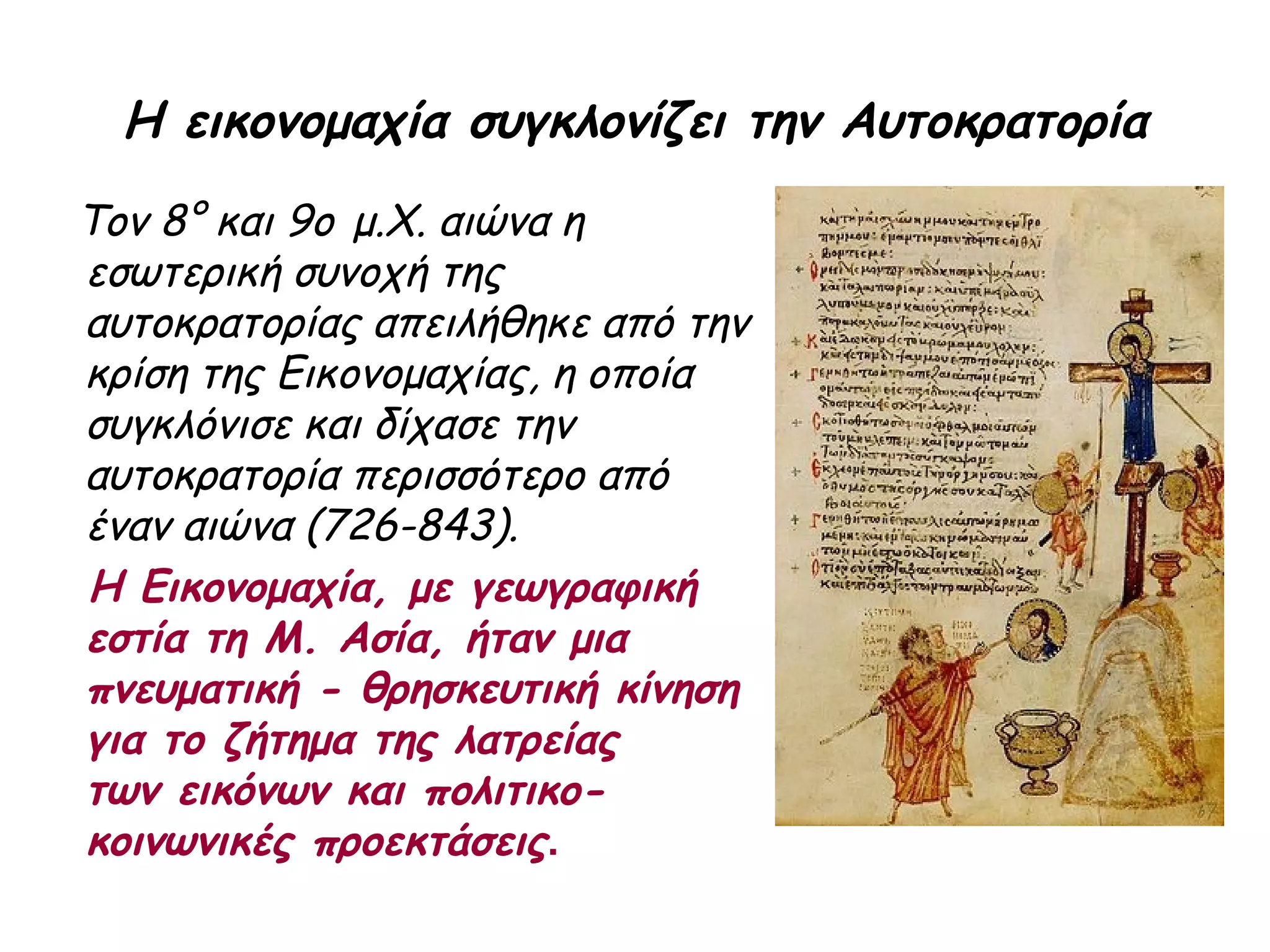 Η εικονομαχία συγκλονίζει την Αυτοκρατορία
Τον 8° και 9ο μ.Χ. αιώνα η
εσωτερική συνοχή της
αυτοκρατορίας απειλήθηκε από την
κρίση της Εικονομαχίας, η οποία
συγκλόνισε και δίχασε την
αυτοκρατορία περισσότερο από
έναν αιώνα (726-843).
Η Εικονομαχία, με γεωγραφική
εστία τη Μ. Ασία, ήταν μια
πνευματική - θρησκευτική κίνηση
για το ζήτημα της λατρείας
των εικόνων και πολιτικο-
κοινωνικές προεκτάσεις.
 