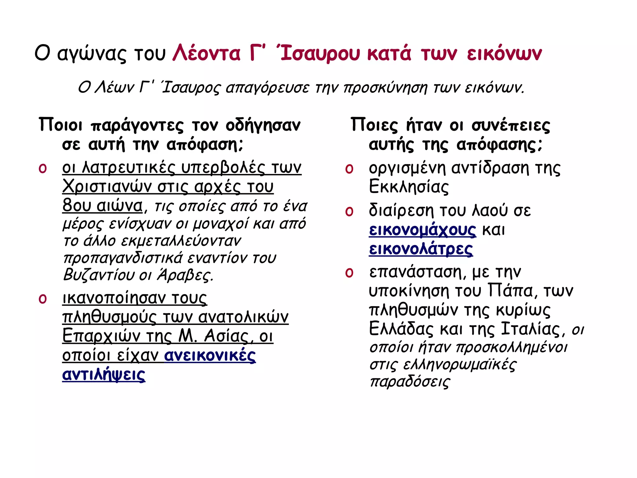 Ο αγώνας του Λέοντα Γ’ Ίσαυρου κατά των εικόνων
    Ο Λέων Γ' Ίσαυρος απαγόρευσε την προσκύνηση των εικόνων.

Ποιοι παράγοντες τον οδήγησαν           Ποιες ήταν οι συνέπειες
  σε αυτή την απόφαση;                   αυτής της απόφασης;
o οι λατρευτικές υπερβολές των         o οργισμένη αντίδραση της
  Χριστιανών στις αρχές του              Εκκλησίας
  8ου αιώνα, τις οποίες από το ένα     o διαίρεση του λαού σε
   μέρος ενίσχυαν οι μοναχοί και από     εικονομάχους και
   το άλλο εκμεταλλεύονταν
   προπαγανδιστικά εναντίον του
                                         εικονολάτρες
   Βυζαντίου οι Άραβες.                o επανάσταση, με την
o ικανοποίησαν τους                      υποκίνηση του Πάπα, των
  πληθυσμούς των ανατολικών              πληθυσμών της κυρίως
  Επαρχιών της Μ. Ασίας, οι              Ελλάδας και της Ιταλίας, οι
                                         οποίοι ήταν προσκολλημένοι
  οποίοι είχαν ανεικονικές               στις ελληνορωμαϊκές
  αντιλήψεις                             παραδόσεις
 