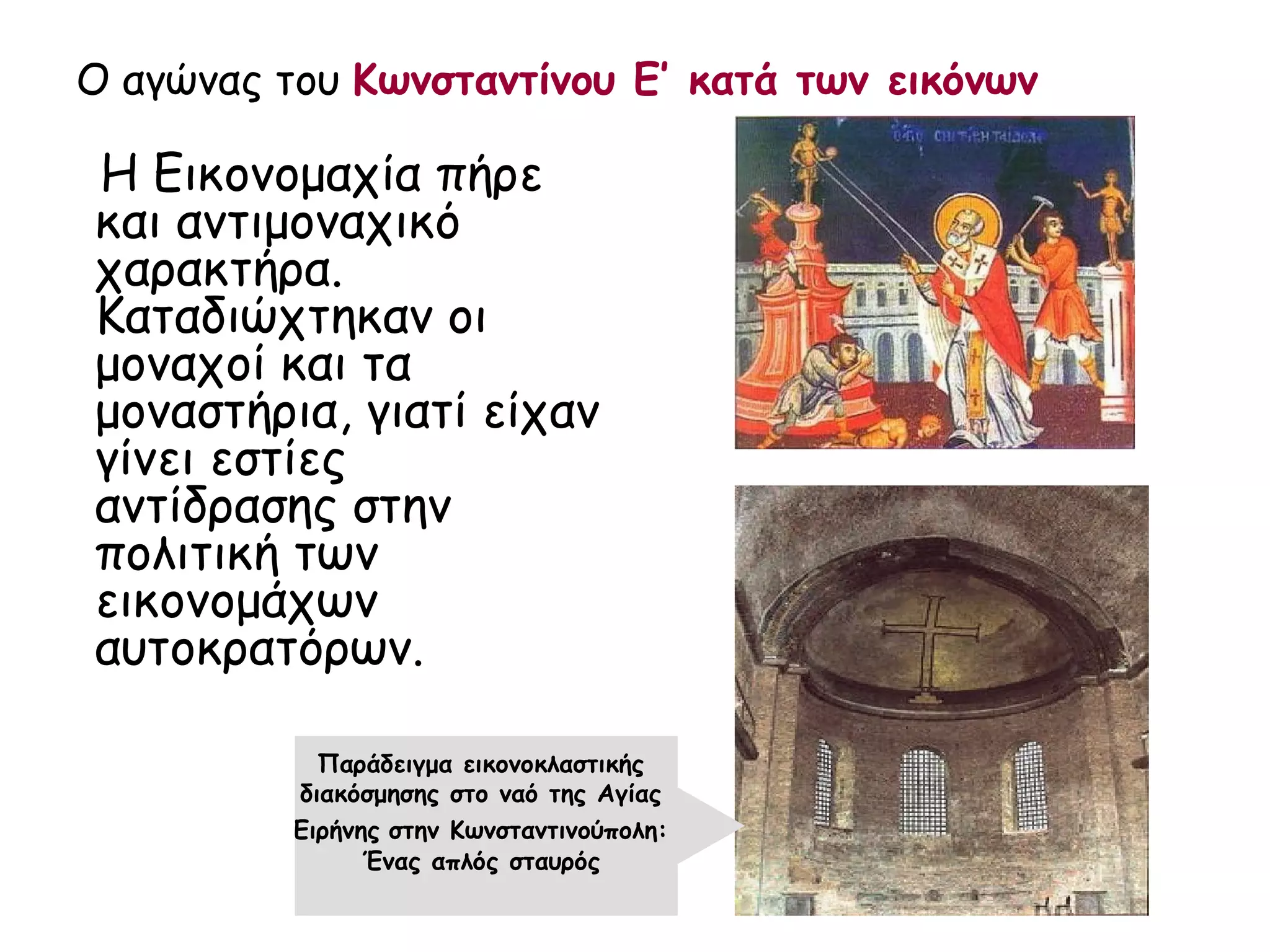 Ο αγώνας του Κωνσταντίνου Ε’ κατά των εικόνων

Η Εικονομαχία πήρε
και αντιμοναχικό
χαρακτήρα.
Καταδιώχτηκαν οι
μοναχοί και τα
μοναστήρια, γιατί είχαν
γίνει εστίες
αντίδρασης στην
πολιτική των
εικονομάχων
αυτοκρατόρων.

            Παράδειγμα εικονοκλαστικής
          διακόσμησης στο ναό της Αγίας
          Ειρήνης στην Κωνσταντινούπολη:
                Ένας απλός σταυρός
 
