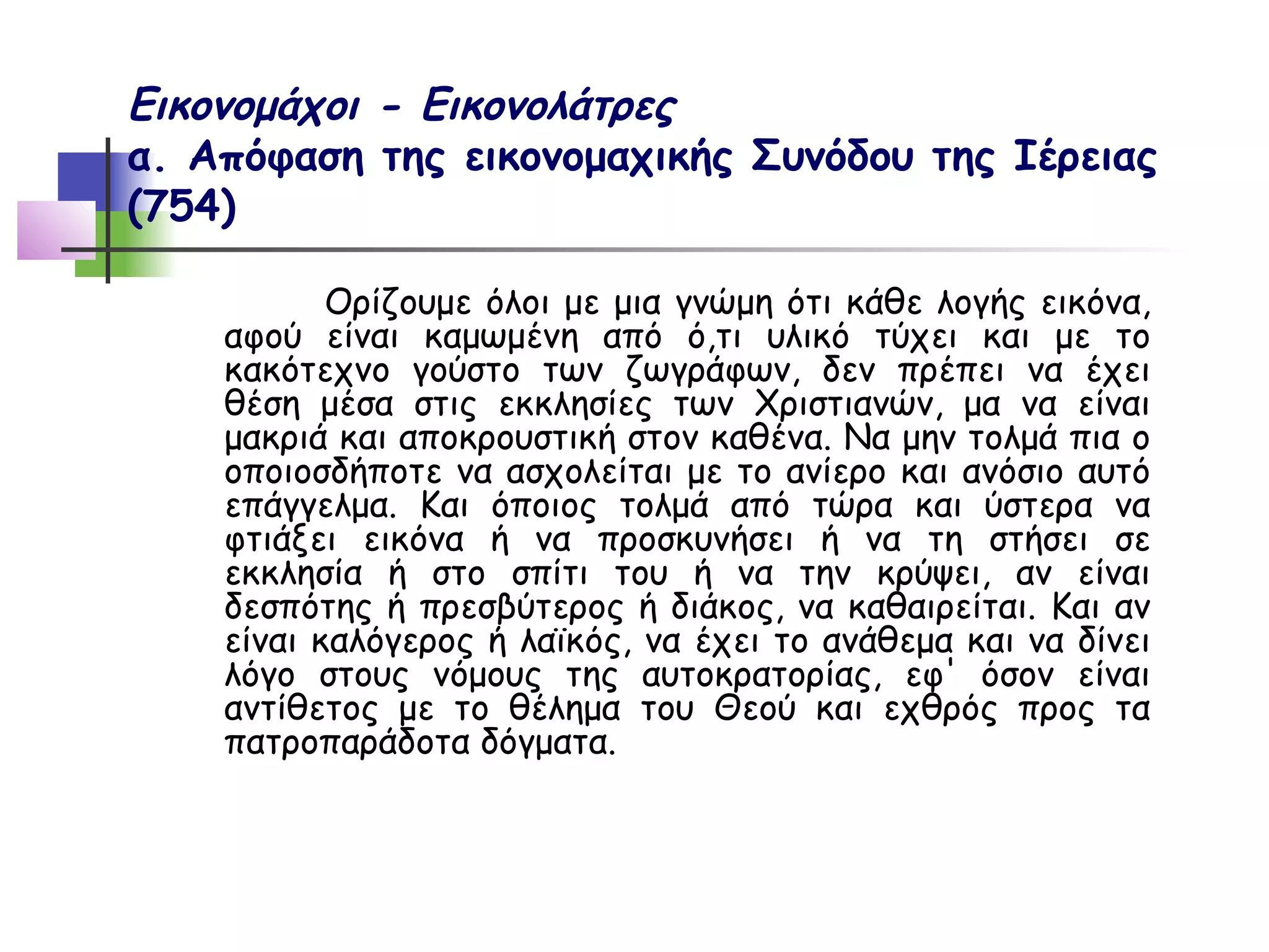 Εικονομάχοι - Εικονολάτρες
α. Απόφαση της εικονομαχικής Συνόδου της Ιέρειας
(754)

           Ορίζουμε όλοι με μια γνώμη ότι κάθε λογής εικόνα,
    αφού είναι καμωμένη από ό,τι υλικό τύχει και με το
    κακότεχνο γούστο των ζωγράφων, δεν πρέπει να έχει
    θέση μέσα στις εκκλησίες των Χριστιανών, μα να είναι
    μακριά και αποκρουστική στον καθένα. Να μην τολμά πια ο
    οποιοσδήποτε να ασχολείται με το ανίερο και ανόσιο αυτό
    επάγγελμα. Και όποιος τολμά από τώρα και ύστερα να
    φτιάξει εικόνα ή να προσκυνήσει ή να τη στήσει σε
    εκκλησία ή στο σπίτι του ή να την κρύψει, αν είναι
    δεσπότης ή πρεσβύτερος ή διάκος, να καθαιρείται. Και αν
    είναι καλόγερος ή λαϊκός, να έχει το ανάθεμα και να δίνει
    λόγο στους νόμους της αυτοκρατορίας, εφ' όσον είναι
    αντίθετος με το θέλημα του Θεού και εχθρός προς τα
    πατροπαράδοτα δόγματα.
 