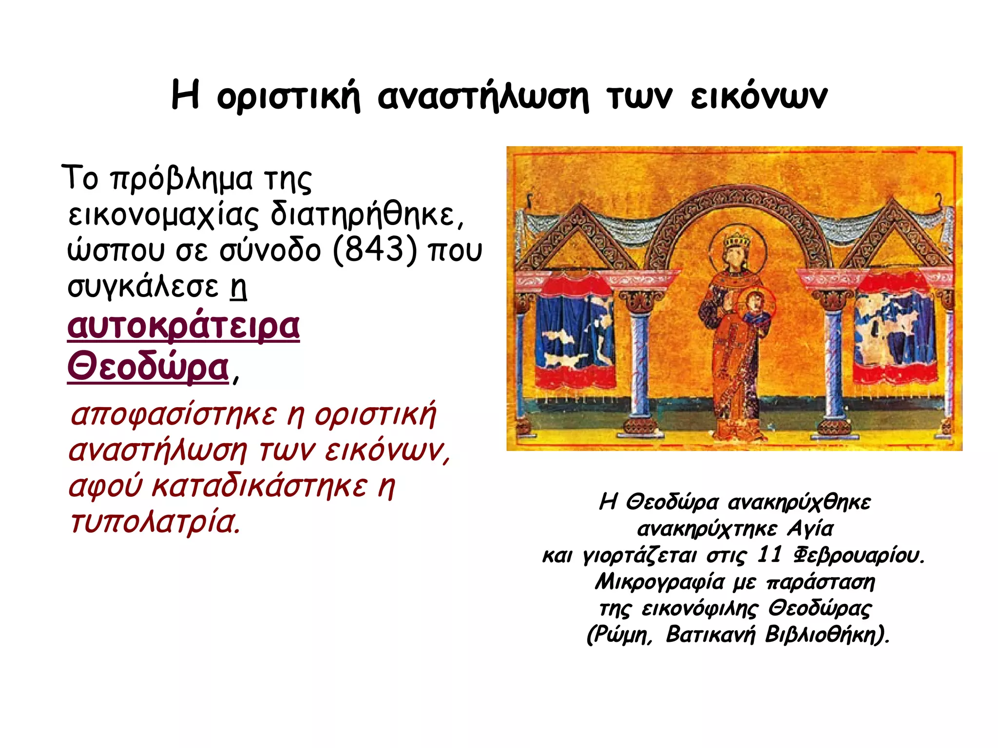 Η οριστική αναστήλωση των εικόνων

Το πρόβλημα της
εικονομαχίας διατηρήθηκε,
ώσπου σε σύνοδο (843) που
συγκάλεσε η
αυτοκράτειρα
Θεοδώρα,
αποφασίστηκε η οριστική
αναστήλωση των εικόνων,
αφού καταδικάστηκε η              Η Θεοδώρα ανακηρύχθηκε
τυπολατρία.                           ανακηρύχτηκε Αγία
                            και γιορτάζεται στις 11 Φεβρουαρίου.
                                 Μικρογραφία με παράσταση
                                  της εικονόφιλης Θεοδώρας
                                (Ρώμη, Βατικανή Βιβλιοθήκη).
 