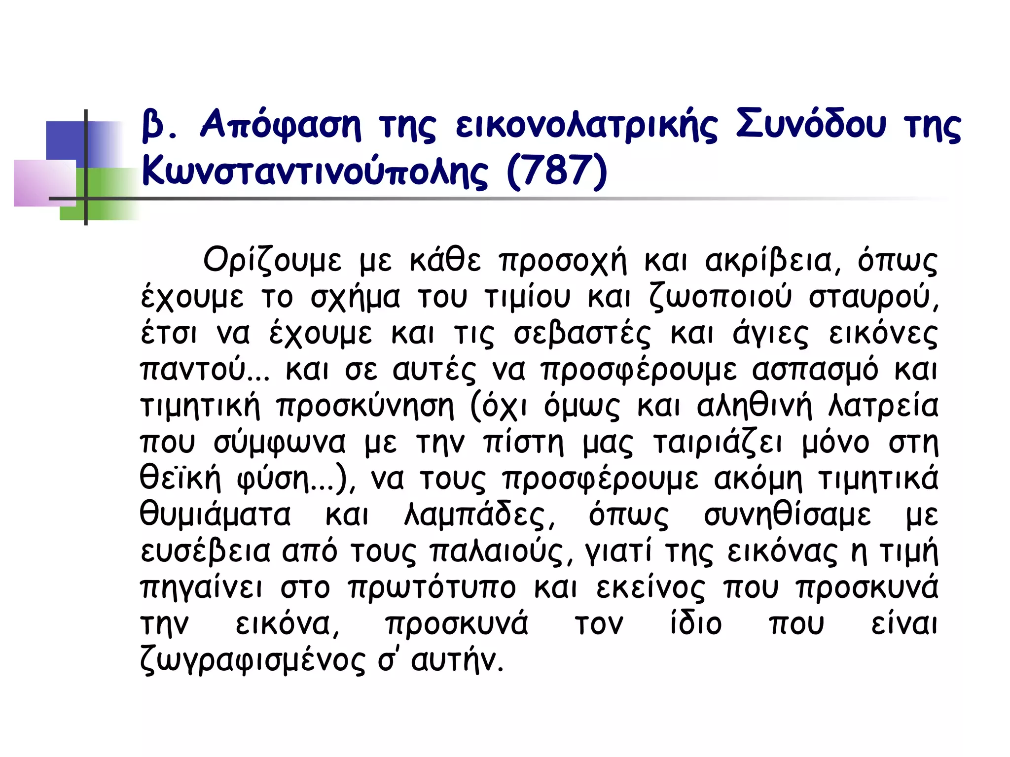 β. Απόφαση της εικονολατρικής Συνόδου της
Κωνσταντινούπολης (787)

    Ορίζουμε με κάθε προσοχή και ακρίβεια, όπως
έχουμε το σχήμα του τιμίου και ζωοποιού σταυρού,
έτσι να έχουμε και τις σεβαστές και άγιες εικόνες
παντού... και σε αυτές να προσφέρουμε ασπασμό και
τιμητική προσκύνηση (όχι όμως και αληθινή λατρεία
που σύμφωνα με την πίστη μας ταιριάζει μόνο στη
θεϊκή φύση...), να τους προσφέρουμε ακόμη τιμητικά
θυμιάματα και λαμπάδες, όπως συνηθίσαμε με
ευσέβεια από τους παλαιούς, γιατί της εικόνας η τιμή
πηγαίνει στο πρωτότυπο και εκείνος που προσκυνά
την εικόνα, προσκυνά τον ίδιο που είναι
ζωγραφισμένος σ’ αυτήν.
 