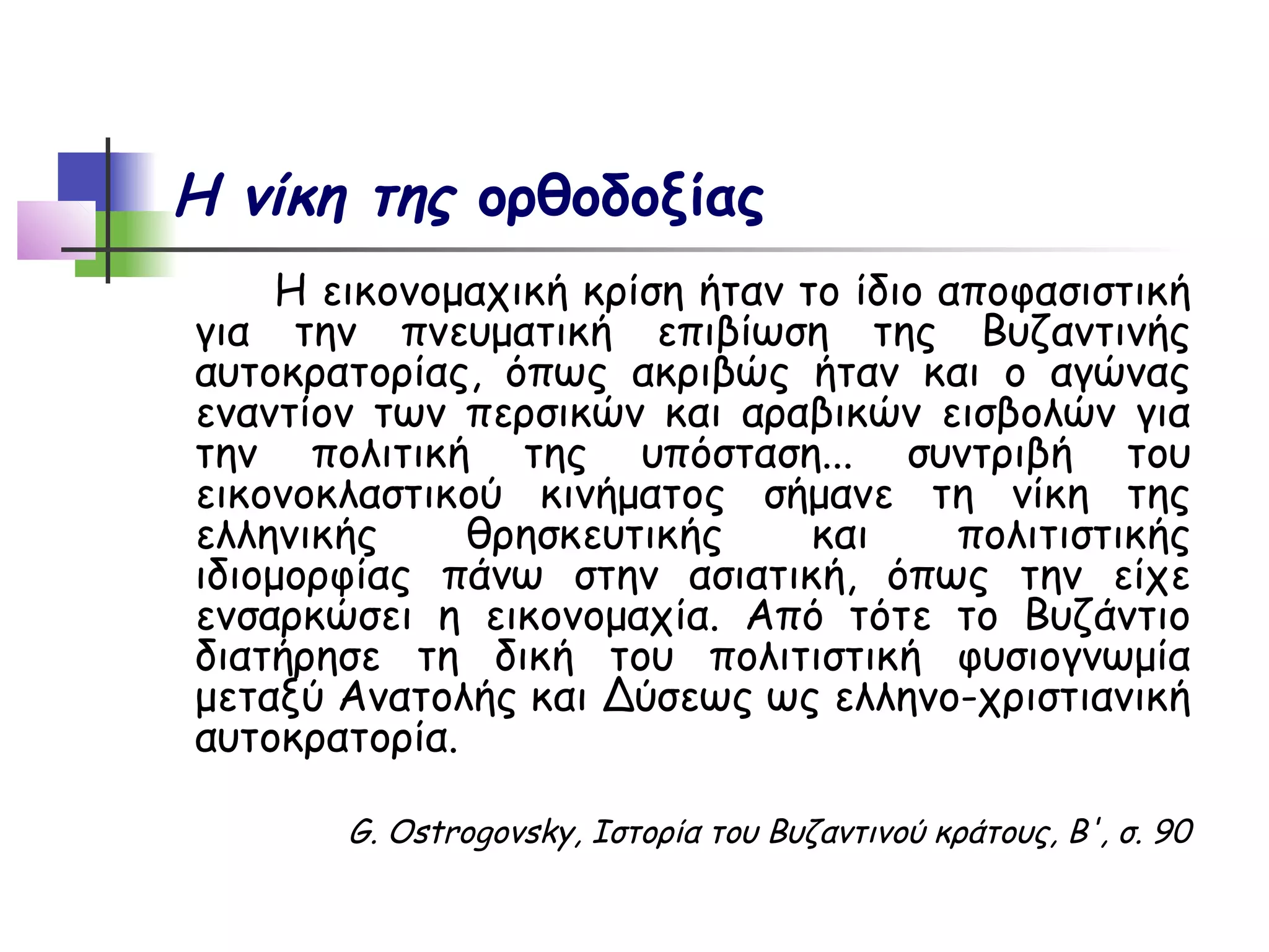 Η νίκη της ορθοδοξίας
     Η εικονομαχική κρίση ήταν το ίδιο αποφασιστική
για την πνευματική επιβίωση της Βυζαντινής
αυτοκρατορίας, όπως ακριβώς ήταν και ο αγώνας
εναντίον των περσικών και αραβικών εισβολών για
την πολιτική της υπόσταση... συντριβή του
εικονοκλαστικού κινήματος σήμανε τη νίκη της
ελληνικής     θρησκευτικής      και     πολιτιστικής
ιδιομορφίας πάνω στην ασιατική, όπως την είχε
ενσαρκώσει η εικονομαχία. Από τότε το Βυζάντιο
διατήρησε τη δική του πολιτιστική φυσιογνωμία
μεταξύ Ανατολής και Δύσεως ως ελληνο-χριστιανική
αυτοκρατορία.

       G. Ostrogovsky, Ιστορία του Βυζαντινού κράτους, Β', σ. 90
 
