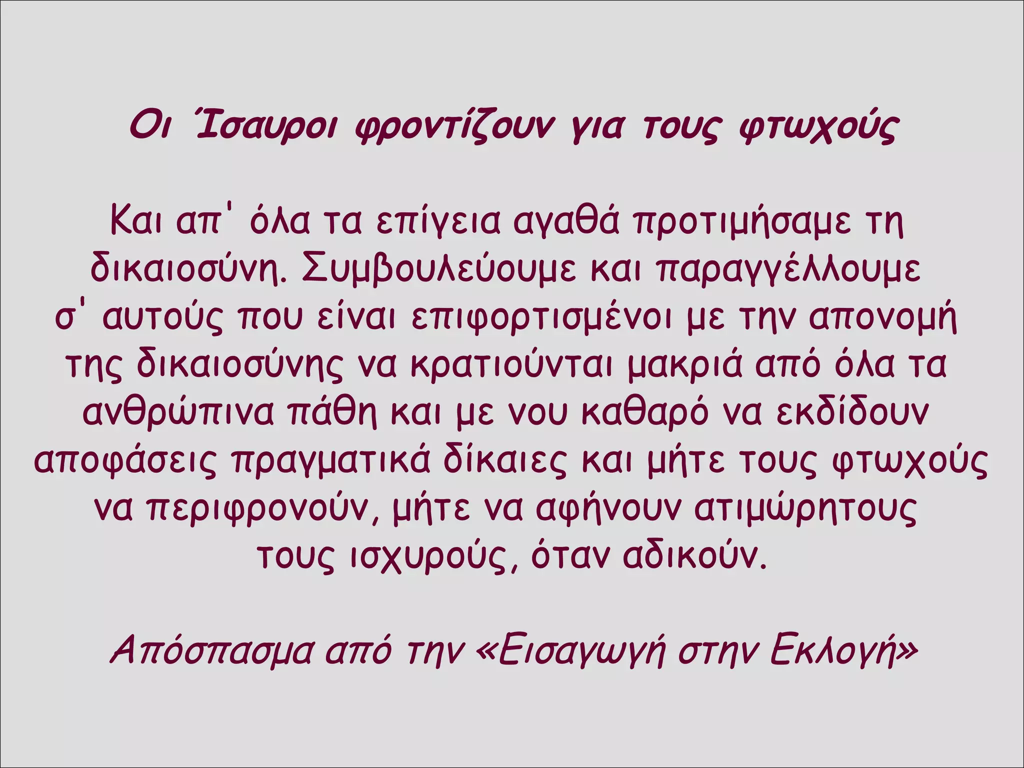 Η αναδιοργάνωση τον κράτους
 Η εσωτερική πολιτική των αυτοκρατόρων Λέοντα τους Κωνσταντίνου Ε’:
      Οι Ίσαυροι φροντίζουν για Γ' και φτωχούς
 επιδίωκαν:
 την κοινωνική δικαιοσύνη
 την Και απ' όλα τα επίγεια αγαθά προτιμήσαμε
       ενίσχυση της αμυντικής ικανότητας του Βυζαντίου             τη
    δικαιοσύνη. Συμβουλεύουμε και παραγγέλλουμε
 Πραγματοποίησαν: τολμηρές μεταρρυθμίσεις:
 σ' αυτούς που είναι επιφορτισμένοι με την απονομή
  της δικαιοσύνης να κρατιούνται μακριάδιοίκηση:
        Α. στη νομοθεσία:                       Β. στη από όλα τα
                                      Γενικεύτηκε ο θεσμός των Θεμάτων: όλη η
   ανθρώπινα πάθη και με νου καθαρό τη διοίκηση ενός
 Με το νομοθετικό τους έργο
   Εκλογή:                                            να εκδίδουν
                                      επικράτεια χωρίστηκε σε στρατιωτικές
                                      περιφέρειες υπό
αποφάσεις πραγματικά δίκαιες καικαι τη στρατιωτική φτωχούς
  απλοποιήθηκε η νομοθεσία,
                                      πολιτική μήτε τους εξουσία. Οι
                                      ανώτερου αξιωματικού, ο οποίος είχε την
  καταργήθηκαν διατάξεις του
    να περιφρονούν, μήτε να αφήνουν από τον πληθυσμό κάθε και
   Ρωμαϊκού Δικαίου                   συντηρούνταν ατιμώρητους
                                      στρατιώτες προέρχονταν, εξοπλίζονταν

                 τους ισχυρούς, όταν αδικούν. εθνικού ως
  κυριάρχησε το χριστιανικό
   πνεύμα στις φιλανθρωπίες.
                                      Θέματος. Η μεταρρύθμιση αυτή είχε
                                      αποτέλεσμα τη δημιουργία
                                        στρατού, που έδωσε με αποφασιστικότητα
  Το κράτος φρόντιζε τους              τον αγώνα για τη σωτηρία της πατρίδας.
   αδύνατους και τους προστάτευε        Με το θεσμό των θεμάτων φέουδα και τα
     Απόσπασμα από την «Εισαγωγή στην Εκλογή»
   από τις πιέσεις των ισχυρών,
   ενώ ταυτόχρονα εξασφάλιζε
                                        κληρονομικά δικαιώματα των αριστοκρατών
                                        περιορίστηκαν
   πρόθυμους υπερασπιστές των
   συνόρων του.
 