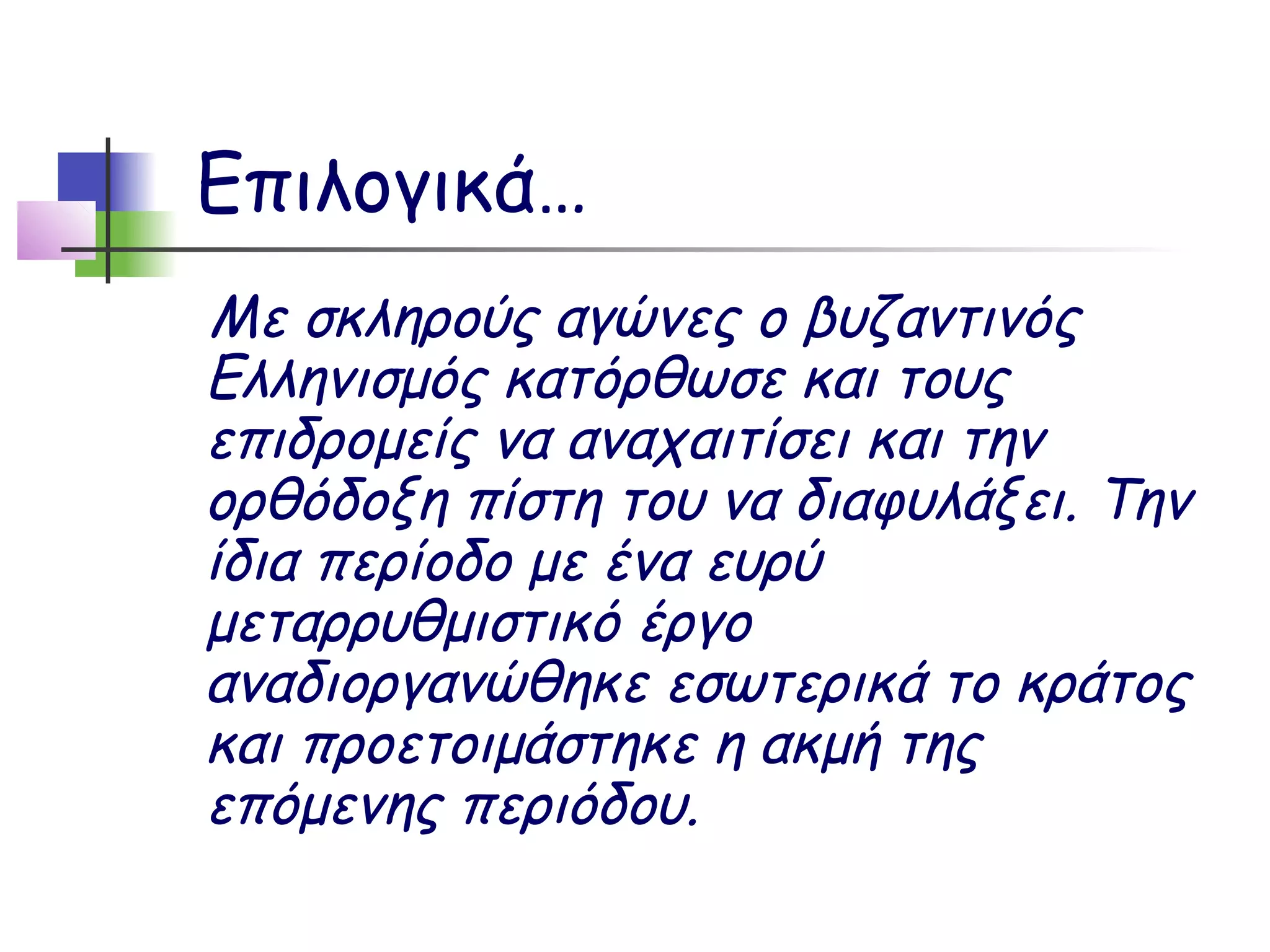 Επιλογικά…
Με σκληρούς αγώνες ο βυζαντινός
Ελληνισμός κατόρθωσε και τους
επιδρομείς να αναχαιτίσει και την
ορθόδοξη πίστη του να διαφυλάξει. Την
ίδια περίοδο με ένα ευρύ
μεταρρυθμιστικό έργο
αναδιοργανώθηκε εσωτερικά το κράτος
και προετοιμάστηκε η ακμή της
επόμενης περιόδου.
 