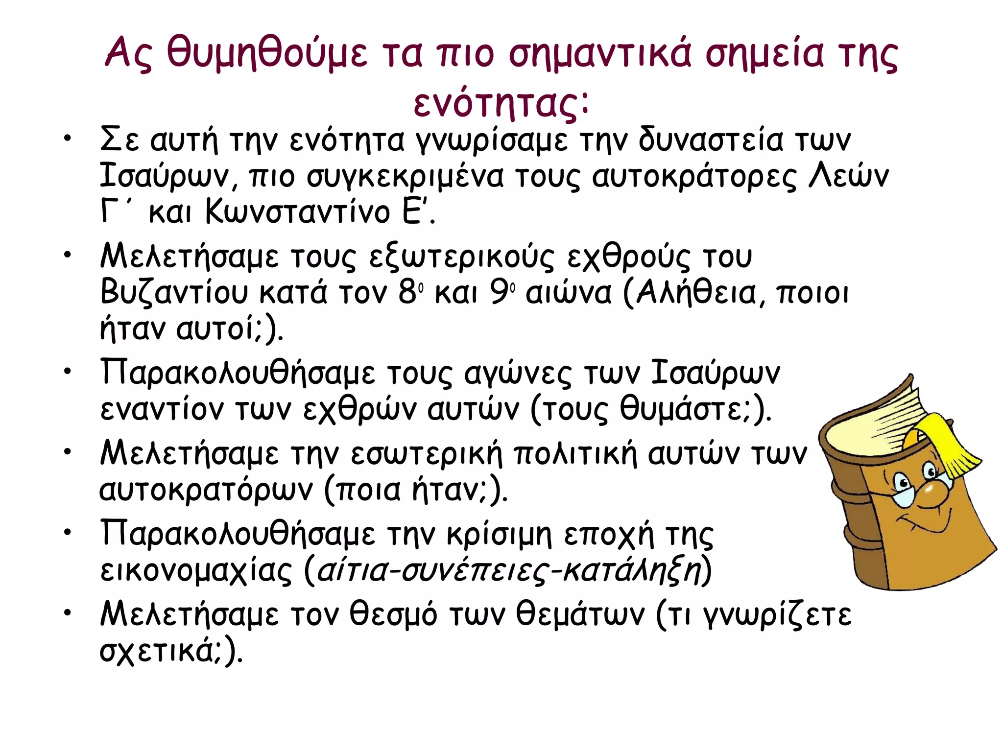 Ας θυμηθούμε τα πιο σημαντικά σημεία της
                ενότητας:
• Σε αυτή την ενότητα γνωρίσαμε την δυναστεία των
  Ισαύρων, πιο συγκεκριμένα τους αυτοκράτορες Λεών
  Γ΄ και Κωνσταντίνο Ε’.
• Μελετήσαμε τους εξωτερικούς εχθρούς του
  Βυζαντίου κατά τον 8ο και 9ο αιώνα (Αλήθεια, ποιοι
  ήταν αυτοί;).
• Παρακολουθήσαμε τους αγώνες των Ισαύρων
  εναντίον των εχθρών αυτών (τους θυμάστε;).
• Μελετήσαμε την εσωτερική πολιτική αυτών των
  αυτοκρατόρων (ποια ήταν;).
• Παρακολουθήσαμε την κρίσιμη εποχή της
  εικονομαχίας (αίτια-συνέπειες-κατάληξη)
• Μελετήσαμε τον θεσμό των θεμάτων (τι γνωρίζετε
  σχετικά;).
 