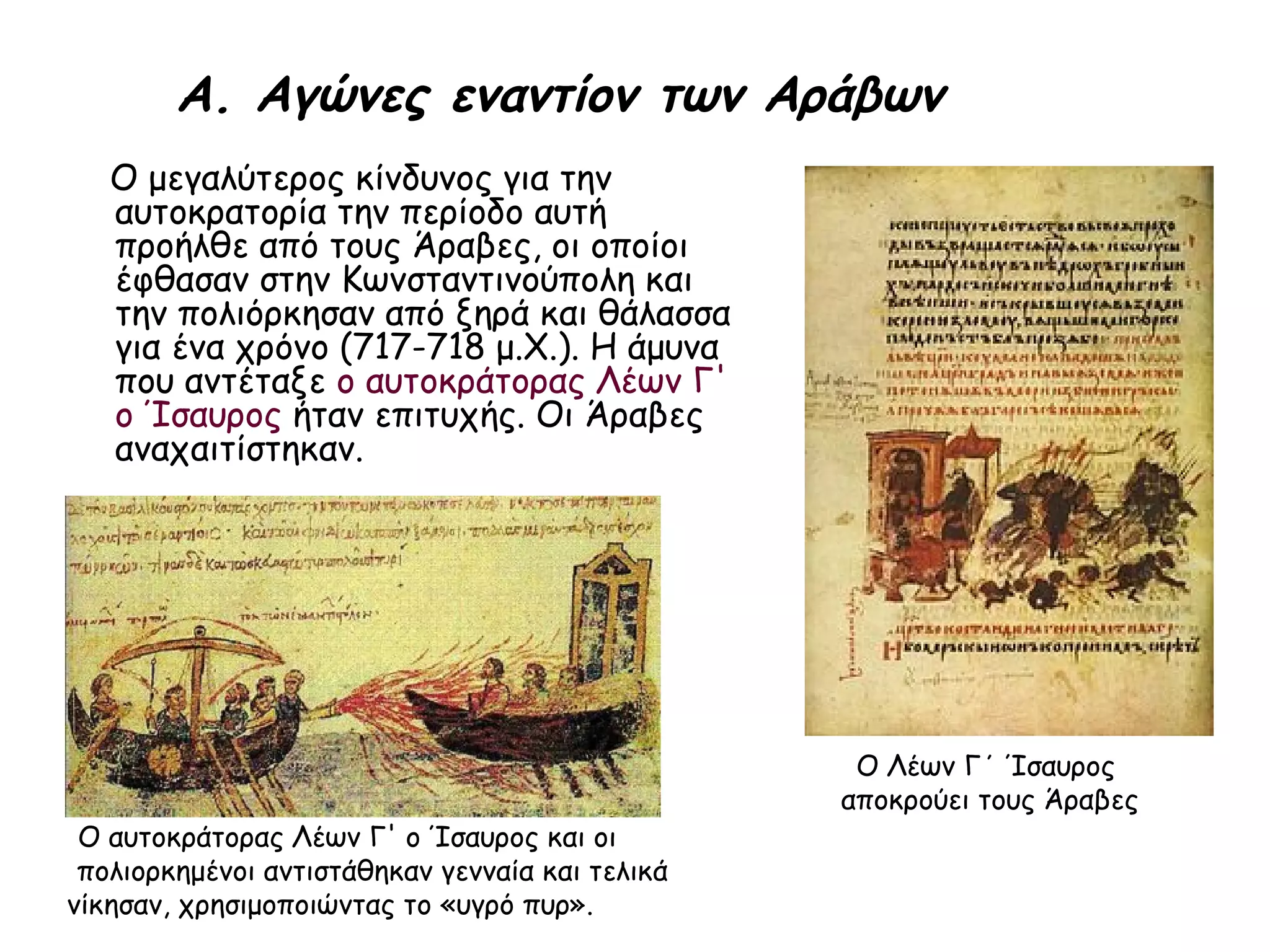 A. Αγώνες εναντίον των Αράβων
   Ο μεγαλύτερος κίνδυνος για την
   αυτοκρατορία την περίοδο αυτή
   προήλθε από τους Άραβες, οι οποίοι
   έφθασαν στην Κωνσταντινούπολη και
   την πολιόρκησαν από ξηρά και θάλασσα
   για ένα χρόνο (717-718 μ.Χ.). Η άμυνα
   που αντέταξε ο αυτοκράτορας Λέων Γ'
   ο Ίσαυρος ήταν επιτυχής. Οι Άραβες
   αναχαιτίστηκαν.




                                                  Ο Λέων Γ΄ Ίσαυρος
                                                 αποκρούει τους Άραβες
 Ο αυτοκράτορας Λέων Γ' ο Ίσαυρος και οι
 πολιορκημένοι αντιστάθηκαν γενναία και τελικά
νίκησαν, χρησιμοποιώντας το «υγρό πυρ».
 