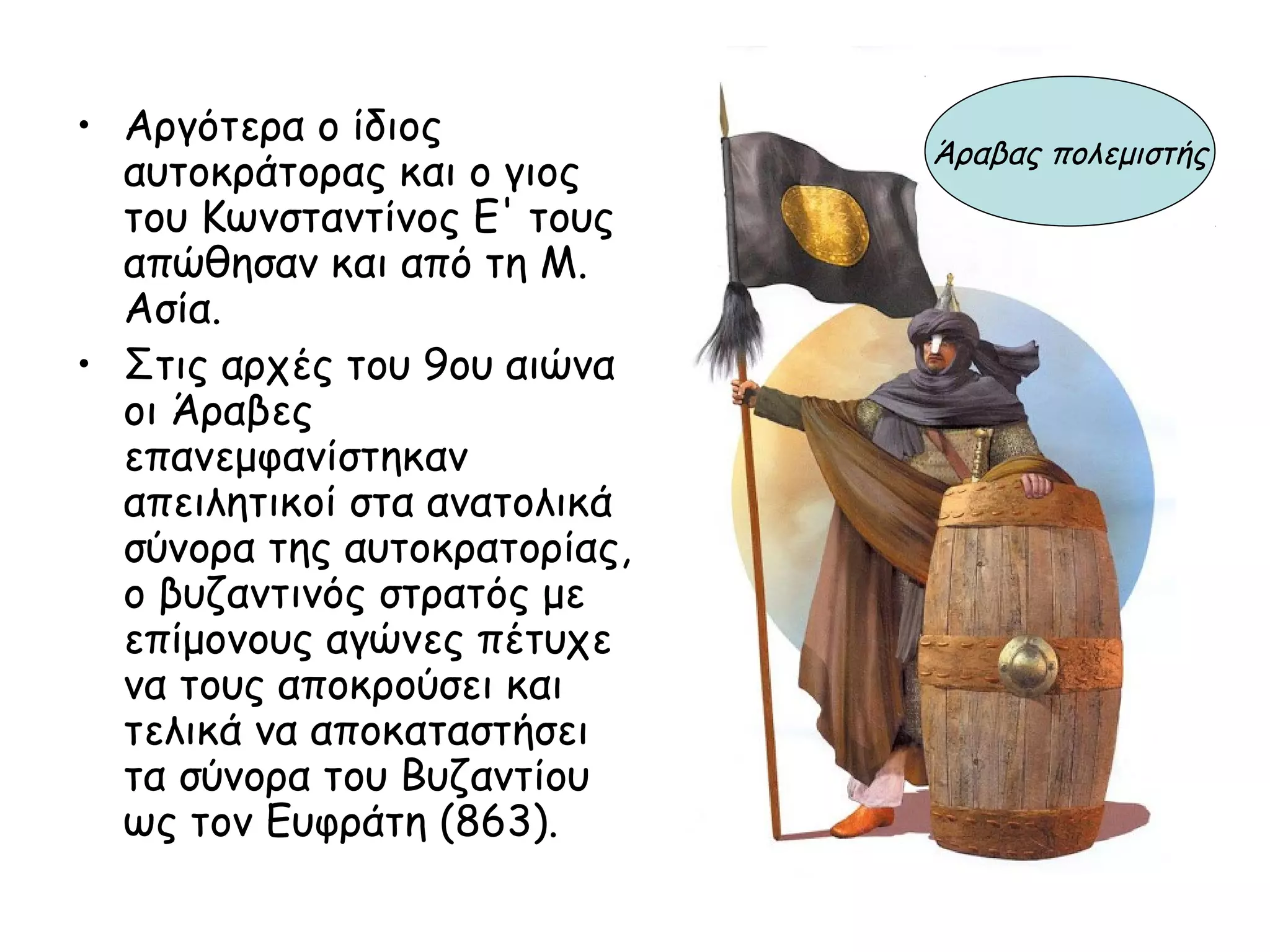 • Αργότερα ο ίδιος
                              Άραβας πολεμιστής
  αυτοκράτορας και ο γιος
  του Κωνσταντίνος Ε' τους
  απώθησαν και από τη Μ.
  Ασία.
• Στις αρχές του 9ου αιώνα
  οι Άραβες
  επανεμφανίστηκαν
  απειλητικοί στα ανατολικά
  σύνορα της αυτοκρατορίας,
  ο βυζαντινός στρατός με
  επίμονους αγώνες πέτυχε
  να τους αποκρούσει και
  τελικά να αποκαταστήσει
  τα σύνορα του Βυζαντίου
  ως τον Ευφράτη (863).
 