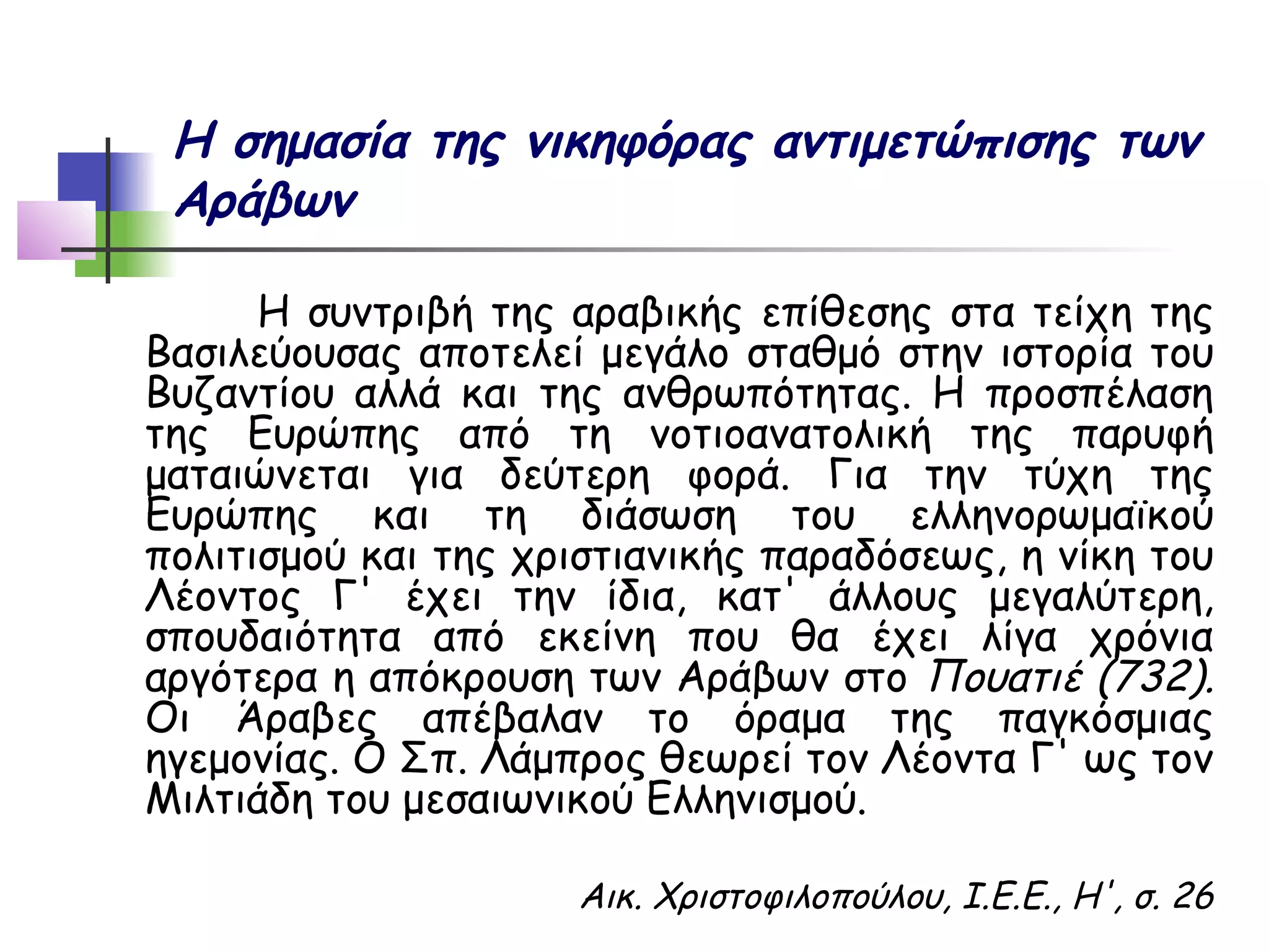 Η σημασία της νικηφόρας αντιμετώπισης των
 Αράβων

      Η συντριβή της αραβικής επίθεσης στα τείχη της
Βασιλεύουσας αποτελεί μεγάλο σταθμό στην ιστορία του
Βυζαντίου αλλά και της ανθρωπότητας. Η προσπέλαση
της Ευρώπης από τη νοτιοανατολική της παρυφή
ματαιώνεται για δεύτερη φορά. Για την τύχη της
Ευρώπης και τη διάσωση του ελληνορωμαϊκού
πολιτισμού και της χριστιανικής παραδόσεως, η νίκη του
Λέοντος Γ' έχει την ίδια, κατ' άλλους μεγαλύτερη,
σπουδαιότητα από εκείνη που θα έχει λίγα χρόνια
αργότερα η απόκρουση των Αράβων στο Πουατιέ (732).
Οι Άραβες απέβαλαν το όραμα της παγκόσμιας
ηγεμονίας. Ο Σπ. Λάμπρος θεωρεί τον Λέοντα Γ' ως τον
Μιλτιάδη του μεσαιωνικού Ελληνισμού.

                     Αικ. Χριστοφιλοπούλου, Ι.Ε.Ε., Η', σ. 26
 