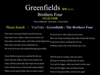 Greenfields                                    綠野 (02:57)

                                          Brothers Four
                                                   四兄弟合唱團
                                     Terry Gilkyson - Rich Dehr - Frank Miller


 Please Search ： YouTube - Greenfields - The Brothers Four
Once there were green fields, kissed by the sun.         I'll never know what, made you run away.
Once there were valleys, where rivers used to run.       How can I keep searching when dark clouds hide the day.
Once there were blue skies, with white clouds high above.I only know there's, nothing here for me.
Once they were part of an everlasting love.              Nothing in this wide world, left for me to see.
We were the lovers who strolled through green fields.


Green fields are gone now, parched by the sun.           Still I'll keep on waiting, until you return.
Gone from the valleys, where rivers used to run.         I'll keep on waiting, until the day you learn.
Gone with the cold wind, that swept into my heart.       You can't be happy, while your heart's on the roam,
Gone with the lovers, who let their dreams depart.       You can't be happy until you bring it home.
Where are the green fields, that we used to roam ?       Home to the green fields, and me once again
 