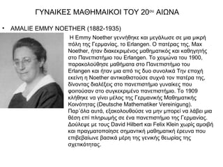ΓΥΝΑΙΚΕΣ ΜΑΘΗΜΑΙΚΟΙ ΤΟΥ 20ου ΑΙΩΝΑ

•   AMALIE EMMY NOETHER (1882-1935)
                     H Emmy Noether γεννήθηκε και μεγάλωσε σε μια μικρή
                    πόλη της Γερμανίας, το Erlangen. Ο πατέρας της, Max
                    Noether, ήταν διακεκριμένος μαθηματικός και καθηγητής
                    στο Πανεπιστήμιο του Erlangen. Το χειμώνα του 1900,
                    παρακολούθησε μαθήματα στο Πανεπιστήμιο του
                    Erlangen και ήταν μια από τις δυο συνολικά Την εποχή
                    εκείνη η Noether αντικαθιστούσε συχνά τον πατέρα της,
                    δίνοντας διαλέξεις στο πανεπιστήμιο γυναίκες που
                    φοιτούσαν στο συγκεκριμένο πανεπιστήμιο. Το 1909
                    κλήθηκε να γίνει μέλος της Γερμανικής Μαθηματικής
                    Κοινότητας (Deutsche Mathematiker Vereinigung).
                    Παρ΄όλα αυτά, εξακολουθούσε να μην μπορεί να λάβει μια
                    θέση επί πληρωμής σε ένα πανεπιστήμιο της Γερμανίας.
                    Δούλεψε με τους David Hilbert και Felix Klein χωρίς αμοιβή
                    και πραγματοποίησε σημαντική μαθηματική έρευνα που
                    επιβεβαίωνε βασικά μέρη της γενικής θεωρίας της
                    σχετικότητας.
 