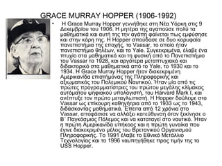 GRACE MURRAY HOPPER (1906-1992)
  •    Η Grace Murray Hopper γεννήθηκε στη Νέα Υόρκη στις 9
      Δεκεμβρίου του 1906. Η μητέρα της αγαπούσε πολύ τα
      μαθηματικά και αυτή της την αγάπη φαίνεται πως εμφύσησε
      και στην κόρη της. Η Hopper σπούδασε σε δυο κορυφαία
      πανεπιστήμια της εποχής, το Vassar, το οποίο ήταν
      πανεπιστήμιο θηλέων, και το Yale. Συγκεκριμένα, έλαβε ένα
      πτυχίο στα μαθηματικά και τη φυσική από το Πανεπιστήμιο
      του Vassar το 1928, και αργότερα μεταπτυχιακό και
      διδακτορικό στα μαθηματικά από το Yale, το 1930 και το
      1934. Η Grace Murray Hopper ήταν διακεκριμένη
      Αμερικανίδα επιστήμονας της Πληροφορικής και
      αξιωματικός του Πολεμικού Ναυτικού. Ήταν μία από τις
      πρώτες προγραμματίστριες του πρώτου μεγάλης κλίμακας
      αυτόματου ψηφιακού υπολογιστή, του Harvard Mark I, και
      ανέπτυξε τον πρώτο μεταγλωττιστή. Η Hopper δούλεψε στο
      Vassar ως επίκουρη καθηγήτρια από το 1933 ως το 1943,
      διδάσκοντας μαθηματικά. Έπειτα από 12 χρόνια στο
      Vassar, αποφάσισε να αλλάξει κατεύθυνση όταν ξεκίνησε ο
      Β΄ Παγκόσμιος Πόλεμος και να καταταγεί στο ναυτικό. Ήταν
      η πρώτη Αμερικανίδα υπήκοος και η πρώτη γυναίκα που
      έγινε διακεκριμένο μέλος του Βρετανικού Οργανισμού
      Πληροφορικής. Το 1991 έλαβε το Εθνικό Μετάλλιο
      Τεχνολογίας και το 1996 ναυπηγήθηκε προς τιμήν της το
      USS Hopper.
 