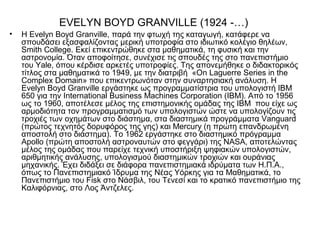 EVELYN BOYD GRANVILLE (1924 -…)
•   Η Evelyn Boyd Granville, παρά την φτωχή της καταγωγή, κατάφερε να
    σπουδάσει εξασφαλίζοντας μερική υποτροφία στο ιδιωτικό κολέγιο θηλέων,
    Smith College. Εκεί επικεντρώθηκε στα μαθηματικά, τη φυσική και την
    αστρονομία. Όταν αποφοίτησε, συνέχισε τις σπουδές της στο πανεπιστήμιο
    του Yale, όπου κέρδισε αρκετές υποτροφίες. Της απονεμήθηκε ο διδακτορικός
    τίτλος στα μαθηματικά το 1949, με την διατριβή «On Laguerre Series in the
    Complex Domain» που επικεντρωνόταν στην συναρτησιακή ανάλυση. Η
    Evelyn Boyd Granville εργάστηκε ως προγραμματίστρια του υπολογιστή IBM
    650 για την International Business Machines Corporation (IBM). Από το 1956
    ως το 1960, αποτέλεσε μέλος της επιστημονικής ομάδας της ΙΒΜ που είχε ως
    αρμοδιότητα τον προγραμματισμό των υπολογιστών ώστε να υπολογίζουν τις
    τροχιές των οχημάτων στο διάστημα, στα διαστημικά προγράμματα Vanguard
    (πρώτος τεχνητός δορυφόρος της γης) και Mercury (η πρώτη επανδρωμένη
    αποστολή στο διάστημα). Το 1962 εργάστηκε στο διαστημικό πρόγραμμα
    Apollo (πρώτη αποστολή αστροναυτών στο φεγγάρι) της NASA, αποτελώντας
    μέλος της ομάδας που παρείχε τεχνική υποστήριξη ψηφιακών υπολογιστών,
    αριθμητικής ανάλυσης, υπολογισμού διαστημικών τροχιών και ουράνιας
    μηχανικής. Έχει διδάξει σε διάφορα πανεπιστημιακά ιδρύματα των Η.Π.Α.,
    όπως το Πανεπιστημιακό Ίδρυμα της Νέας Υόρκης για τα Μαθηματικά, το
    Πανεπιστήμιο του Fisk στο Νάσβιλ, του Τενεσί και το κρατικό πανεπιστήμιο της
    Καλιφόρνιας, στο Λος Άντζελες.
 