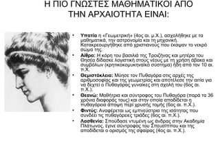 Η ΠΙΟ ΓΝΩΣΤΕΣ ΜΑΘΗΜΑΤΙΚΟΙ ΑΠΟ
     ΤΗΝ ΑΡΧΑΙΟΤΗΤΑ ΕΙΝΑΙ:

     •   Υπατία η «Γεωμετρική» (4ος αι. μ.Χ.), ασχολήθηκε με τα
         μαθηματικά, την αστρονομία και τη μηχανική.
         Κατακρεουργήθηκε από χριστιανούς που έκαψαν το νεκρό
         σώμα της.
     •   Αίθρα: Η κόρη του βασιλιά της Τροιζήνας και μητέρα του
         Θησέα δίδασκε λογιστική στους νέους με τη χρήση άβακα και
         συμβόλων (κρητικοκομυκηναϊκό σύστημα) ήδη από τον 10 αι.
         π.Χ.
     •   Θεμιστόκλεια: Μύησε τον Πυθαγόρα στις αρχές της
         αριθμοσοφίας και της γεωμετρίας και αποτέλεσε την αιτία για
         να δεχτεί ο Πυθαγόρας γυναίκες στη σχολή του (6ος αι.
         π.Χ.).
     •   Θεανώ: Μαθήτρια και σύντροφος του Πυθαγόρα (παρά τα 36
         χρόνια διαφοράς τους) και στην οποία αποδίδεται η
         πυθαγόρεια άποψη περί χρυσής τομής (6ος αι. π.Χ.).
     •   Φιντύς: Αναφέρεται ως εμπνεύστρια της ισότητας που
         συνδέει τις πυθαγόρειες τριάδες (6ος αι. π.Χ.).
     •   Λασθενία: Σπούδασε ντυμένη ως άνδρας στην Ακαδημία
         Πλάτωνος, έγινε σύντροφος του Σπευσίππου και της
         αποδίδεται ο ορισμός της σφαίρας (4ος αι. π.Χ.).
 