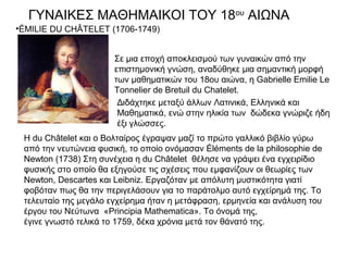 ΓΥΝΑΙΚΕΣ ΜΑΘΗΜΑΙΚΟΙ ΤΟΥ 18ου ΑΙΩΝΑ
•ÉMILIE DU CHÂTELET (1706-1749)


                       Σε μια εποχή αποκλεισμού των γυναικών από την
                       επιστημονική γνώση, αναδύθηκε μια σημαντική μορφή
                       των μαθηματικών του 18ου αιώνα, η Gabrielle Emilie Le
                       Tonnelier de Bretuil du Chatelet.
                        Διδάχτηκε μεταξύ άλλων Λατινικά, Ελληνικά και
                        Μαθηματικά, ενώ στην ηλικία των δώδεκα γνώριζε ήδη
                        έξι γλώσσες.
 Η du Châtelet και ο Βολταίρος έγραψαν μαζί το πρώτο γαλλικό βιβλίο γύρω
 από την νευτώνεια φυσική, το οποίο ονόμασαν Éléments de la philosophie de
 Newton (1738) Στη συνέχεια η du Châtelet θέλησε να γράψει ένα εγχειρίδιο
 φυσικής στο οποίο θα εξηγούσε τις σχέσεις που εμφανίζουν οι θεωρίες των
 Newton, Descartes και Leibniz. Εργαζόταν με απόλυτη μυστικότητα γιατί
 φοβόταν πως θα την περιγελάσουν για το παράτολμο αυτό εγχείρημά της. Το
 τελευταίο της μεγάλο εγχείρημα ήταν η μετάφραση, ερμηνεία και ανάλυση του
 έργου του Νεύτωνα «Principia Mathematica». Το όνομά της,
 έγινε γνωστό τελικά το 1759, δέκα χρόνια μετά τον θάνατό της.
 