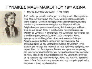 ΓΥΝΑΙΚΕΣ ΜΑΘΗΜΑΙΚΟΙ ΤΟΥ 19ου ΑΙΩΝΑ
       •   MARIE-SOPHIE GERMAIN (1776-1831)
       Από παιδί είχε μεγάλο πάθος για τα μαθηματικά. Αξιοσημείωτο
       είναι ότι μελετούσε μόνη της, χωρίς να έχει κάποιο δάσκαλο. Η
       Marie-Sophie Germain κατάφερε να εξασφαλίσει σημειώσεις
       των διαλέξεων του πανεπιστημίου του Παρισιού «Ecole
       Polytechnique» μέσω του ονόματος Antoine-August le Blanc.
       Έτσι σε μια εποχή όπου η είσοδος στα πανεπιστήμια ήταν
       κλειστή σε γυναίκες, η απόκρυψη της γυναικείας ταυτότητας και
       η υιοθέτηση μιας αντρικής, αποτελούσε την μόνη λύση.
       Κρυμμένη για πολλά χρόνια πίσω από το αντρικό όνομα
       Antoine-August le Blanc, η Germain συνεργαζόταν δια
       αλληλογραφίας με τον μαθηματικό Gauss. Η Germain έγινε
       γνωστή για το έργο της σχετικά με τους πρώτους αριθμούς, την
       μερική λύση του θεωρήματος Fermat και την συνεισφορά της
       στη μελέτη της ελαστικότητας και των μαθηματικών της φυσικής.
       Το 1816 κέρδισε το πρώτο βραβείο για την μελέτη της σχετικά
       με τη «θεωρία της ελαστικότητας». Λόγω του πρώτου βραβείου
       που κέρδισε ήταν η πρώτη γυναίκα που της επετράπη η είσοδος
       στις συναντήσεις της Ακαδημίας.
 