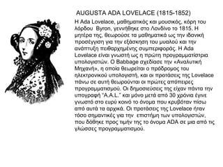 AUGUSTA ADA LOVELACE (1815-1852)
•   Η Ada Lovelace, μαθηματικός και μουσικός, κόρη του
    λόρδου Byron, γεννήθηκε στο Λονδίνο το 1815. Η
    μητέρα της, θεωρούσε τα μαθηματικά ως την ιδανική
    προσέγγιση για την εξάσκηση του μυαλού και την
    ανάπτυξη πειθαρχημένης συμπεριφοράς. Η Ada
    Lovelace είναι γνωστή ως η πρώτη προγραμματίστρια
    υπολογιστών. Ο Babbage σχεδίασε την «Αναλυτική
    Μηχανή», η οποία θεωρείται ο πρόδρομος του
    ηλεκτρονικού υπολογιστή, και οι προτάσεις της Lovelace
    πάνω σε αυτή θεωρούνται οι πρώτες απόπειρες
    προγραμματισμού. Οι δημοσιεύσεις της είχαν πάντα την
    υπογραφή “A.A.L.” και μόνο μετά από 30 χρόνια έγινε
    γνωστό στο ευρύ κοινό το όνομα που κρυβόταν πίσω
    από αυτά τα αρχικά. Οι προτάσεις της Lovelace ήταν
    τόσο σημαντικές για την επιστήμη των υπολογιστών,
    που δόθηκε προς τιμήν της το όνομα ADA σε μια από τις
    γλώσσες προγραμματισμού.
 