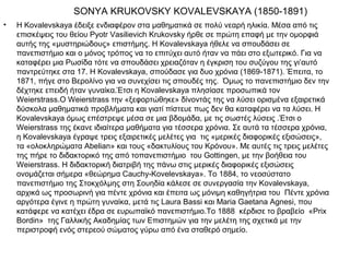 SONYA KRUKOVSKY KOVALEVSKAYA (1850-1891)
•   Η Kovalevskaya έδειξε ενδιαφέρον στα μαθηματικά σε πολύ νεαρή ηλικία. Μέσα από τις
    επισκέψεις του θείου Pyotr Vasilievich Krukovsky ήρθε σε πρώτη επαφή με την ομορφιά
    αυτής της «μυστηριώδους» επιστήμης. Η Kovalevskaya ήθελε να σπουδάσει σε
    πανεπιστήμιο και ο μόνος τρόπος να το επιτύχει αυτό ήταν να πάει στο εξωτερικό. Για να
    καταφέρει μια Ρωσίδα τότε να σπουδάσει χρειαζόταν η έγκριση του συζύγου της γι’αυτό
    παντρεύτηκε στα 17. Η Kovalevskaya, σπούδασε για δυο χρόνια (1869-1871). Έπειτα, το
    1871, πήγε στο Βερολίνο για να συνεχίσει τις σπουδές της. Όμως το πανεπιστήμιο δεν την
    δέχτηκε επειδή ήταν γυναίκα.Έτσι η Kovalevskaya πλησίασε προσωπικά τον
    Weierstrass.Ο Weierstrass την «ξεφορτώθηκε» δίνοντάς της να λύσει ορισμένα εξαιρετικά
    δύσκολα μαθηματικά προβλήματα και γιατί πίστευε πως δεν θα καταφέρει να τα λύσει. Η
    Kovalevskaya όμως επέστρεψε μέσα σε μια βδομάδα, με τις σωστές λύσεις .Έτσι ο
    Weierstrass της έκανε ιδιαίτερα μαθήματα για τέσσερα χρόνια. Σε αυτά τα τέσσερα χρόνια,
    η Kovalevskaya έγραψε τρεις εξαιρετικές μελέτες για τις «μερικές διαφορικές εξισώσεις»,
    τα «ολοκληρώματα Abelian» και τους «δακτυλίους του Κρόνου». Με αυτές τις τρεις μελέτες
    της πήρε το διδακτορικό της από τοπανεπιστήμιο του Gottingen, με την βοήθεια του
    Weierstrass. Η διδακτορική διατριβή της πάνω στις μερικές διαφορικές εξισώσεις
    ονομάζεται σήμερα «θεώρημα Cauchy-Kovelevskaya». Το 1884, το νεοσύστατο
    πανεπιστήμιο της Στοκχόλμης στη Σουηδία κάλεσε σε συνεργασία την Kovalevskaya,
    αρχικά ως προσωρινή για πέντε χρόνια και έπειτα ως μόνιμη καθηγήτρια του Πέντε χρόνια
    αργότερα έγινε η πρώτη γυναίκα, μετά τις Laura Bassi και Maria Gaetana Agnesi, που
    κατάφερε να κατέχει έδρα σε ευρωπαϊκό πανεπιστήμιο.Το 1888 κέρδισε το βραβείο «Prix
    Bordin» της Γαλλικής Ακαδημίας των Επιστημών για την μελέτη της σχετικά με την
    περιστροφή ενός στερεού σώματος γύρω από ένα σταθερό σημείο.
 