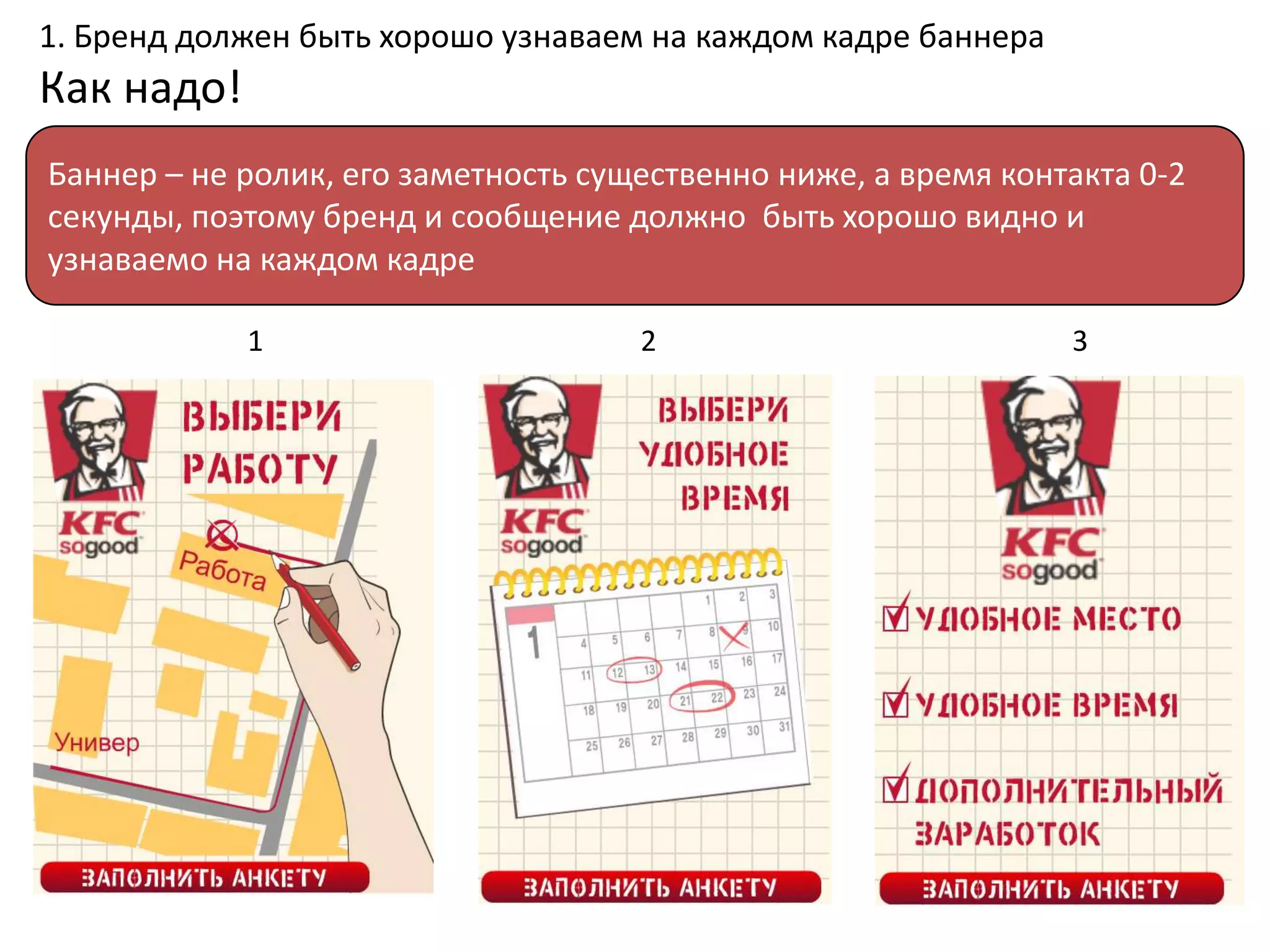 1. Бренд должен быть хорошо узнаваем на каждом кадре баннера
Как надо!
Баннер – не ролик, его заметность существенно ниже, а время контакта 0-2
секунды, поэтому бренд и сообщение должно быть хорошо видно и
узнаваемо на каждом кадре

            1                        2                          3
 