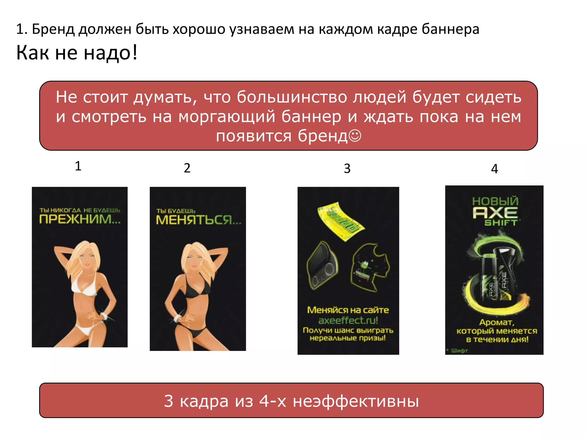 1. Бренд должен быть хорошо узнаваем на каждом кадре баннера
Как не надо!
     Не стоит думать, что большинство людей будет сидеть
     и смотреть на моргающий баннер и ждать пока на нем
                       появится бренд
       1             2                    3                    4




                   3 кадра из 4-х неэффективны
 