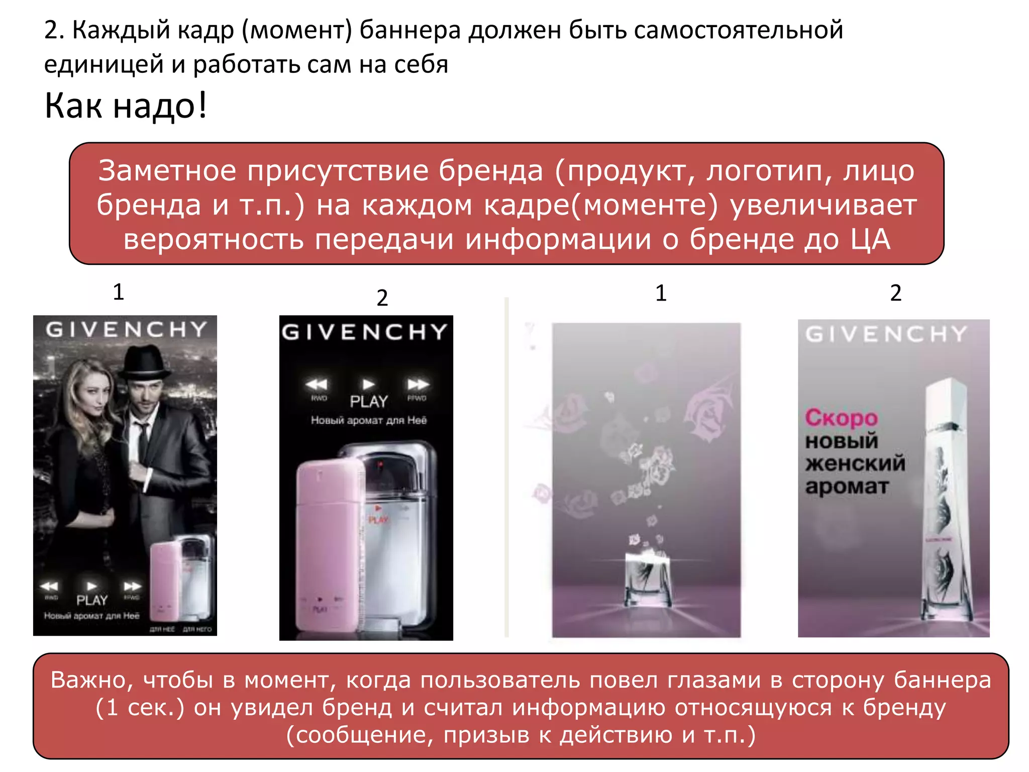 2. Каждый кадр (момент) баннера должен быть самостоятельной
единицей и работать сам на себя
Как надо!
   Заметное присутствие бренда (продукт, логотип, лицо
   бренда и т.п.) на каждом кадре(моменте) увеличивает
    вероятность передачи информации о бренде до ЦА
     1                   2                    1                  2




Важно, чтобы в момент, когда пользователь повел глазами в сторону баннера
   (1 сек.) он увидел бренд и считал информацию относящуюся к бренду
                   (сообщение, призыв к действию и т.п.)
 