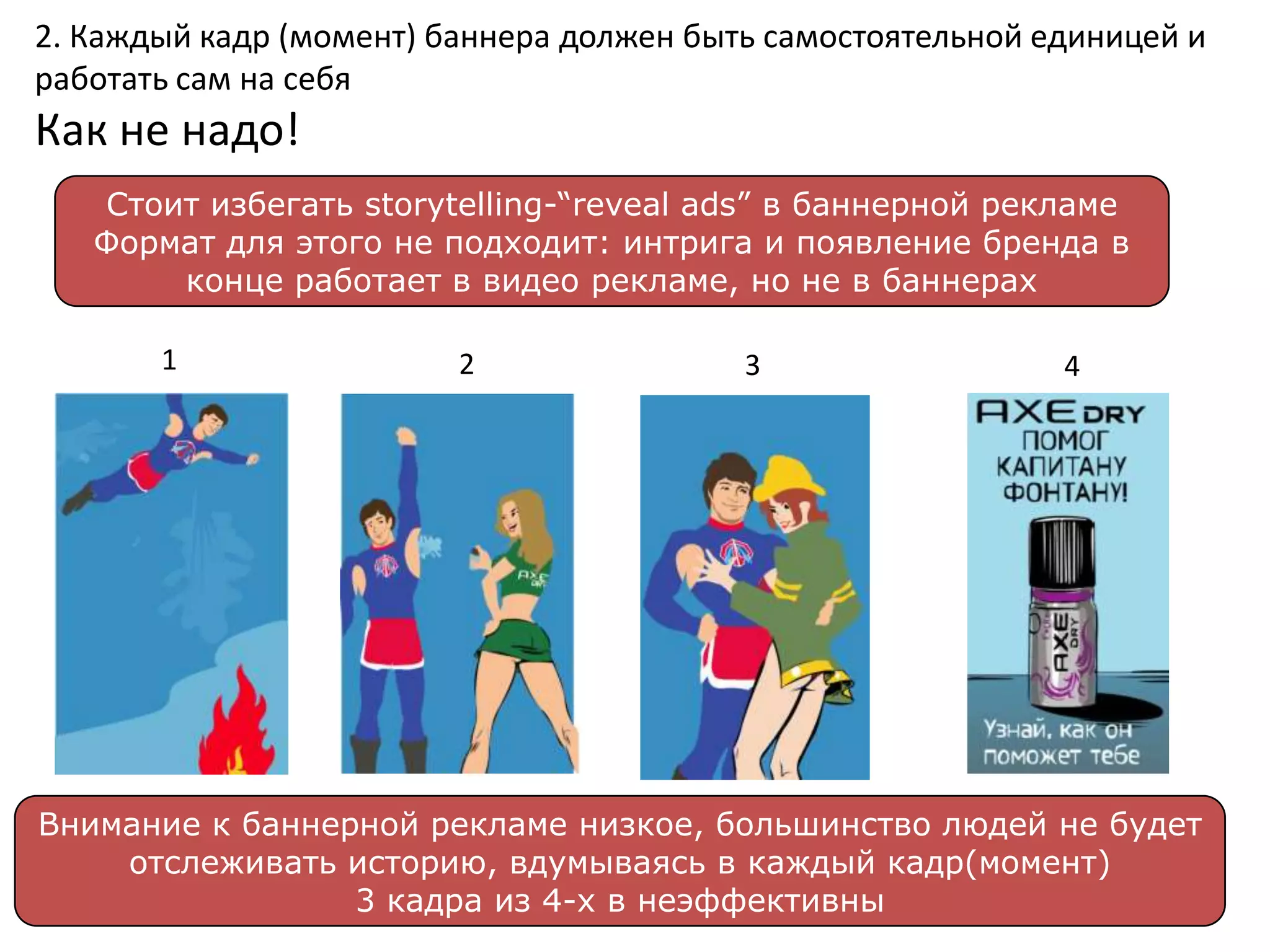 2. Каждый кадр (момент) баннера должен быть самостоятельной единицей и
работать сам на себя
Как не надо!
   Стоит избегать storytelling-“reveal ads” в баннерной рекламе
   Формат для этого не подходит: интрига и появление бренда в
       конце работает в видео рекламе, но не в баннерах

       1                 2                3                  4




Внимание к баннерной рекламе низкое, большинство людей не будет
    отслеживать историю, вдумываясь в каждый кадр(момент)
                 3 кадра из 4-х в неэффективны
 