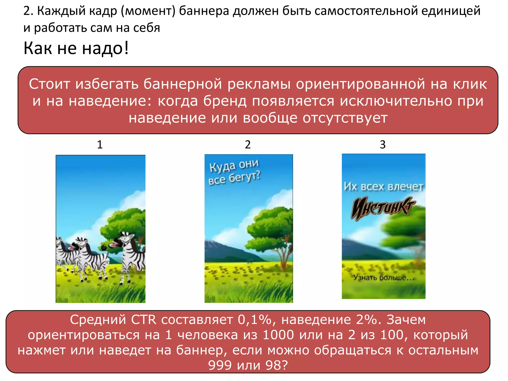 2. Каждый кадр (момент) баннера должен быть самостоятельной единицей
и работать сам на себя
Как не надо!
 Стоит избегать баннерной рекламы ориентированной на клик
 и на наведение: когда бренд появляется исключительно при
              наведение или вообще отсутствует
          1                     2                   3




       Средний CTR составляет 0,1%, наведение 2%. Зачем
 ориентироваться на 1 человека из 1000 или на 2 из 100, который
нажмет или наведет на баннер, если можно обращаться к остальным
                          999 или 98?
 