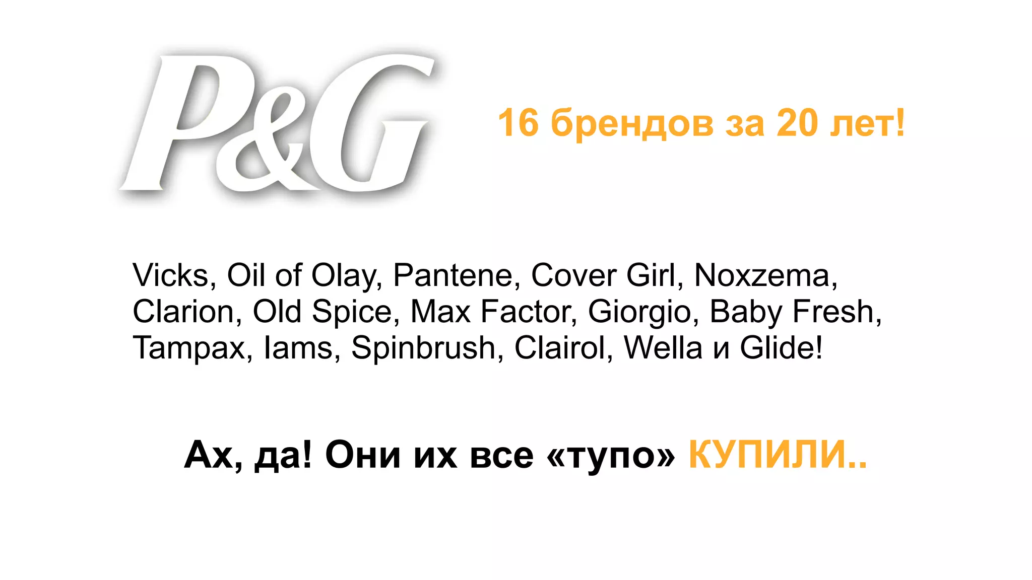 16 брендов за 20 лет!


Vicks, Oil of Olay, Pantene, Cover Girl, Noxzema,
Clarion, Old Spice, Max Factor, Giorgio, Baby Fresh,
Tampax, Iams, Spinbrush, Clairol, Wella и Glide!


   Ах, да! Они их все «тупо» КУПИЛИ..
 
