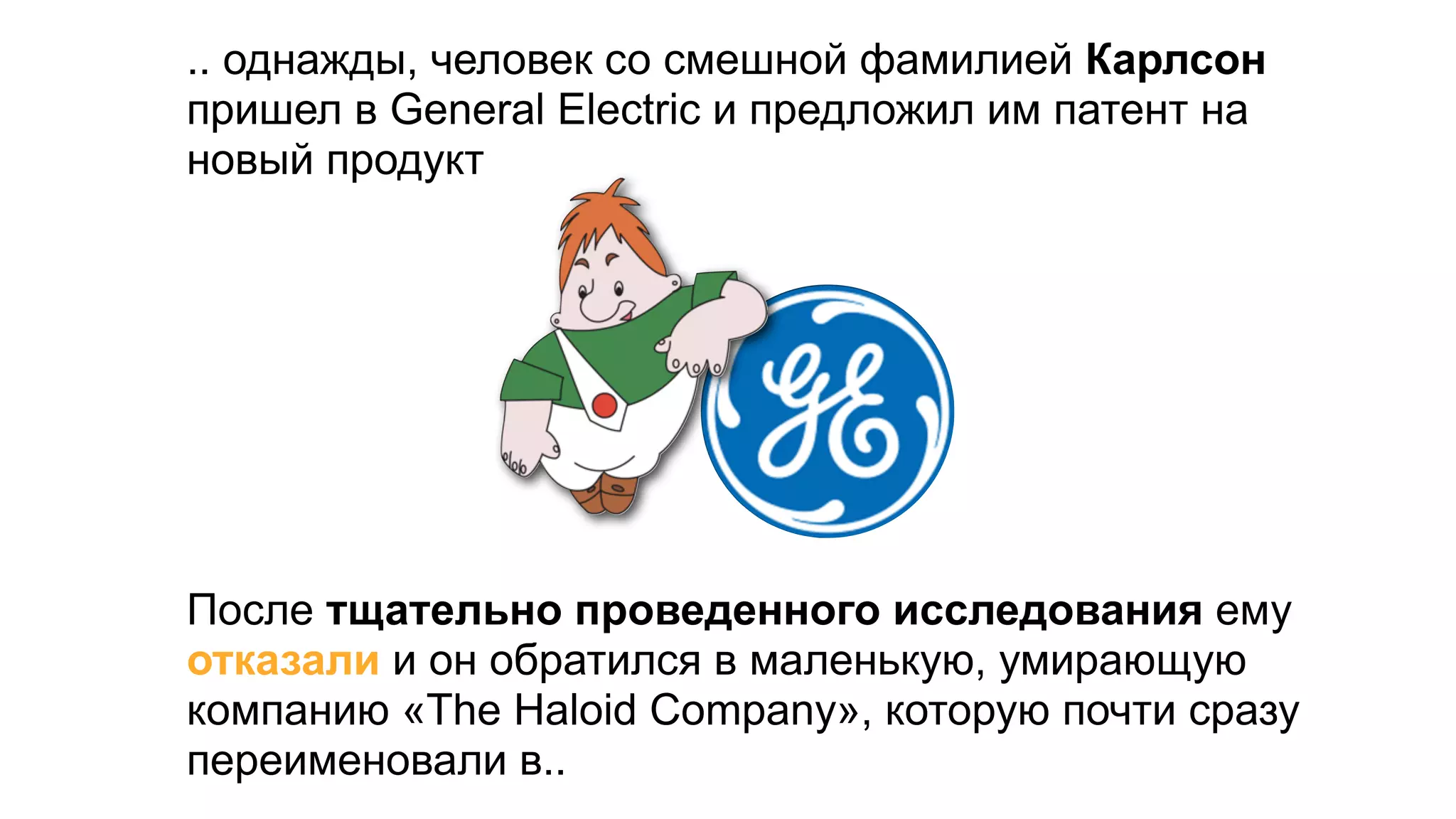 .. однажды, человек со смешной фамилией Карлсон
пришел в General Electric и предложил им патент на
новый продукт




После тщательно проведенного исследования ему
отказали и он обратился в маленькую, умирающую
компанию «The Haloid Company», которую почти сразу
переименовали в..
 