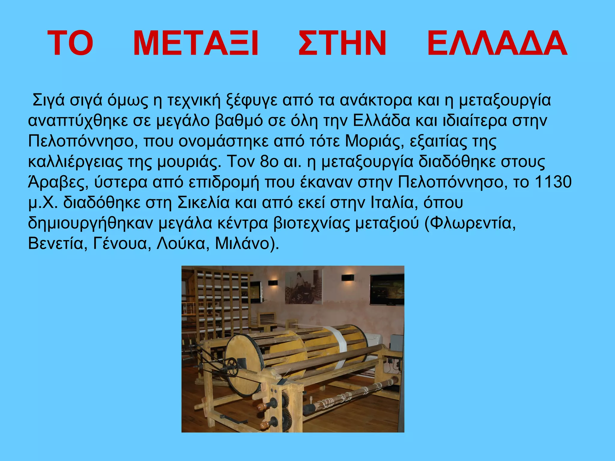 ΤΟ        ΜΕΤΑΞΙ              ΣΤΗΝ            ΕΛΛΑΔΑ
Σιγά σιγά όμως η τεχνική ξέφυγε από τα ανάκτορα και η μεταξουργία
αναπτύχθηκε σε μεγάλο βαθμό σε όλη την Ελλάδα και ιδιαίτερα στην
Πελοπόννησο, που ονομάστηκε από τότε Μοριάς, εξαιτίας της
καλλιέργειας της μουριάς. Τον 8ο αι. η μεταξουργία διαδόθηκε στους
Άραβες, ύστερα από επιδρομή που έκαναν στην Πελοπόννησο, το 1130
μ.Χ. διαδόθηκε στη Σικελία και από εκεί στην Ιταλία, όπου
δημιουργήθηκαν μεγάλα κέντρα βιοτεχνίας μεταξιού (Φλωρεντία,
Βενετία, Γένουα, Λούκα, Μιλάνο).
 