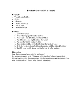 How to Make a Tornado in a Bottle
Materials:
Two 2L soda bottles
Glitter
1.3L water
1 plastic teaspoon
1 roll of tape
1 pair of scissors
Method:
1. Collect materials.
2. Take lid and paper from the bottles.
3. Pour water into 1 bottle until it is 2/3 full.
4. Put 2 tablespoons of glitter into the water.
5. Put another bottle on that bottle.
6. Tape on the middle of the bottlestogether at their tops.
7. Grab the bottom of one bottle and grab the middle of the 2 bottles.
8. Quickly turn upside-down and shake in a circular motion.
Discussion:
How do tornadoes happen in the real world?
Tornadoes are made of air. Theyspin at hundreds of kilometers per hour.
Theyhappens during thunderstorms. Winds move in opposite ways and then
spin horizontally. As the tornado spins, it speeds up.