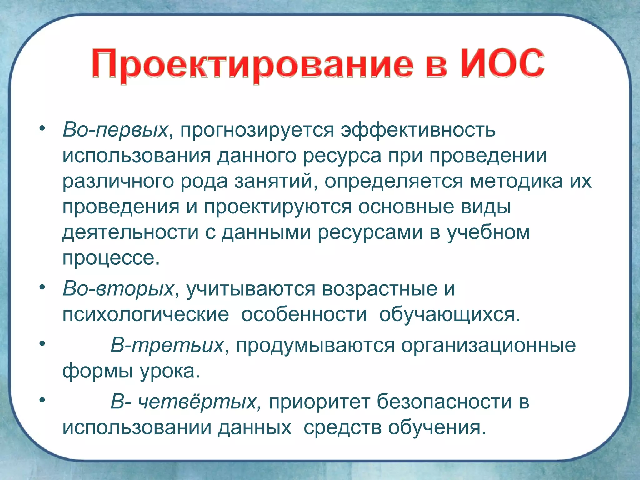 • Во-первых, прогнозируется эффективность
  использования данного ресурса при проведении
  различного рода занятий, определяется методика их
  проведения и проектируются основные виды
  деятельности с данными ресурсами в учебном
  процессе.
• Во-вторых, учитываются возрастные и
  психологические особенности обучающихся.
•     В-третьих, продумываются организационные
  формы урока.
•     В- четвёртых, приоритет безопасности в
  использовании данных средств обучения.
 