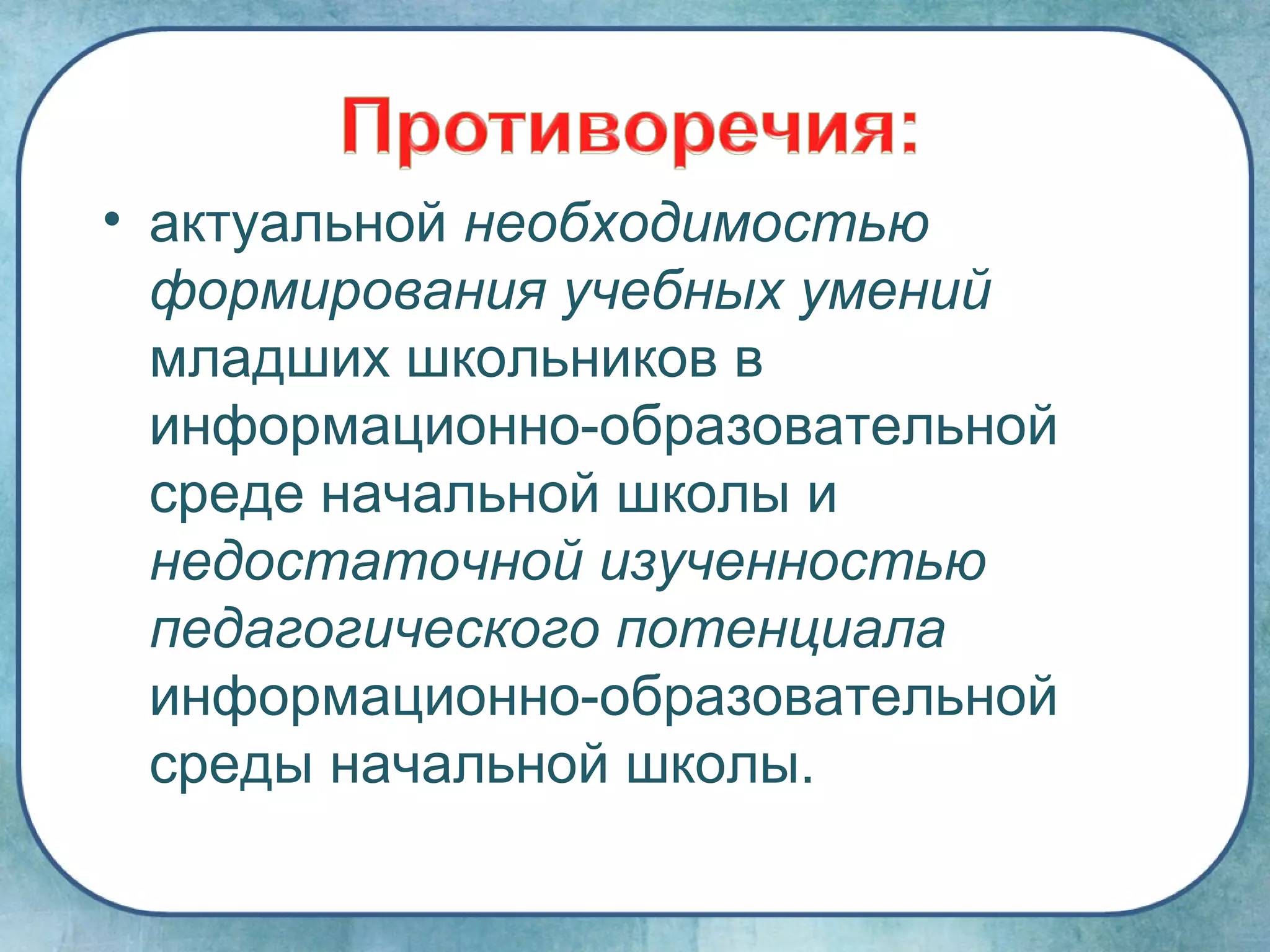 • актуальной необходимостью
  формирования учебных умений
  младших школьников в
  информационно-образовательной
  среде начальной школы и
  недостаточной изученностью
  педагогического потенциала
  информационно-образовательной
  среды начальной школы.
 
