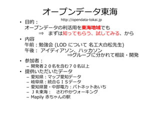 オープンデータ東海
            http://opendata-tokai.jp
• 目的：
  オープンデータの利活⽤を東海地域でも
     ⇒ まずは知ってもらう、試してみる、から
• 内容
  午前：勉強会 (LOD について 名工⼤白松先生)
  午後： アイディアソン、ハッカソン
             ⇒グループに分かれて相談・開発
• 参加者：
 – 開発者２０名を含む７０名以上
• 提供いただいたデータ
 –   愛知県：マップ愛知データ
 –   岐阜県：統合ＧＩＳデータ
 –   愛知県警・中部電⼒：パトネットあいち
 –   ＪＲ東海： さわやかウォーキング
 –   Mapily 赤ちゃんの駅
 