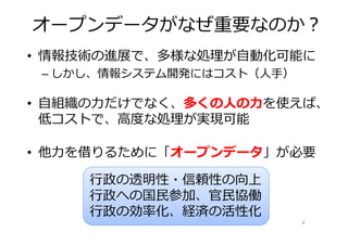 オープンデータがなぜ重要なのか？
• 情報技術の進展で、多様な処理が⾃動化可能に
 – しかし、情報システム開発にはコスト（人手）

• ⾃組織の⼒だけでなく、多くの⼈の⼒を使えば、
  低コストで、⾼度な処理が実現可能

• 他⼒を借りるために「オープンデータ」が必要

     ⾏政の透明性・信頼性の向上
     ⾏政への国⺠参加、官⺠協働
     ⾏政の効率化、経済の活性化
                           4
 