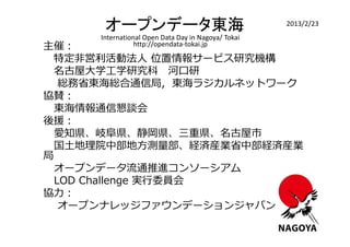 オープンデータ東海                                     2013/2/23
     International Open Data Day in Nagoya/ Tokai
主催：             http://opendata-tokai.jp

  特定非営利活動法人 位置情報サービス研究機構
  名古屋⼤学工学研究科 河口研
   総務省東海総合通信局, 東海ラジカルネットワーク
協賛：
  東海情報通信懇談会
後援：
  愛知県、岐阜県、静岡県、三重県、名古屋市
  国土地理院中部地方測量部、経済産業省中部経済産業
局
  オープンデータ流通推進コンソーシアム
  LOD Challenge 実⾏委員会
協⼒：
   オープンナレッジファウンデーションジャパン
 