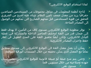 ‫لماذا استخدام التوقيع اللكتروني؟‬

‫‪ ‬إتاحة أنظمة المعلومات في متناو ل مجموعات من المستخدمين المتباعدين‬
‫جغرافيا يزيد من معد ل ضعف تأمين النظام، وبناء عليه أصبح من الضروري‬
‫التحقق من هوية المستخدمين قبل منحهم التصاريح التي تمكنهم من الوصو ل‬
                 ‫مُ‬
                                                 ‫إلى المصادر المتاحة.‬

‫‪ ‬توفر منظومة التوقيع اللكتروني مستوى كاف من التأمين، ل يهدف فقط‬
‫إلفى ضمان قدر مفن الثقفة لمختلفف العناصفر الداخلفة والمشاركفة ففي عملية‬
‫التباد ل اللكترونفي، ولكفن أيضا تحقيفق الثقفة علفى المدى الطويفل في إطار‬
                                        ‫حفظ واختزان المصادر اللكترونية.‬

‫‪ ‬يمكن أن يصل معد ل الثقة في التوقيع اللكتروني إلى مستوى متطابق‬
  ‫تماما مع المعد ل الذي يمكن تحقيقه من خل ل المستندات الورقية الموقعة.‬

‫‪ ‬وحتفى يتفم منفح صففة أفو صفبغة قانونيفة للتوقيفع اللكترونفي، يجب ضمان‬
                                 ‫جودته وصلحيته من خل ل مستويين هما:‬  ‫3‬
                                                  ‫‪ ‬مستوى تقني‬
 