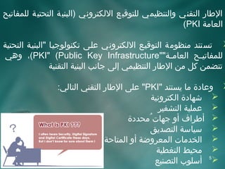 ‫الاطار اتلتقني واتلتنظيمي تللتوقيع التلكتروني )اتلبنية اتلتحتية تللمفاتيح‬
                                                            ‫اتلعامة ‪(PKI‬‬

‫‪ ‬تستند منظومة اتلتوقيئع التلكتروني علئى تكنوتلوجيئا "اتلبنيئة اتلتحتية‬
‫تللمفاتي ئح اتلعام ئة""‪ ،(PKI" (Public Key Infrastructure‬وهي‬ ‫ئ‬       ‫ئ‬
                   ‫تتضمن كل من الاطار اتلتنظيمي إتلى جانب اتلبنية اتلتقنية‬

                  ‫‪ ‬وعاادة ما يستند "‪ "PKI‬على الاطار اتلتقني اتلتاتلي:‬
                                                    ‫‪ ‬شهاادة اتلكترونية‬
                                                      ‫‪ ‬عملية اتلتشفير‬
                                            ‫‪ ‬أاطراف أو جهات مُمحدادة‬
                                                    ‫‪ ‬سياسة اتلتصديق‬
                                    ‫‪ ‬اتلخدمات اتلمعروضة أو اتلمتاحة‬
                                                      ‫‪ ‬محيط اتلتغطية‬
                                                     ‫‪ 5‬أسلوب اتلتصنيع‬
 