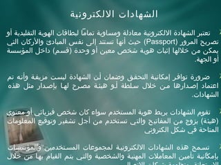 ‫اتلشهاادات التلكترونية‬
‫‪ ‬تعتبر اتلشهاادة التلكترونية معاادتلة ومساوية تماما تلبطاقات اتلهوية اتلتقليدية أو‬
‫تصريح اتلمرور )‪ (Passport‬حيث أنها تستند إتلى نفس اتلمباادئ والركان اتلتي‬
‫يمكن من خلتلها إثبات هوية شخص معين أو وحدة )قسم( اداخل اتلمؤسسة‬
                                                                           ‫أو اتلجهة.‬

‫‪ ‬ضرورة توافئر إمكانيئة اتلتحقئق وضمان أئن اتلشهاادة تليسئت مزيفئة وأنئه تم‬
‫اعتمااد إصئدارها مئن خل ل سئلطة أئو هيئئة مصئرح تلهئا بإصئدار مثل هذه‬
                                                                    ‫اتلشهاادات.‬

‫‪ ‬تقوم اتلشهاادات بربط هوية اتلمستخدم سواء كان شخص فيزيائي أو معنوي‬
‫)هيئة( بزوج من اتلمفاتيح واتلتي تستخدم من أجل تشفير وتوقيع اتلمعلومات‬
                                            ‫اتلمتاحة في شكل اتلكتروني‬

‫‪ ‬تسئمح هذه اتلشهاادات التلكترونيئة تلمجموعات اتلمسئتخدمين واتلمؤسسات‬
‫بإمكانيئة تأميئن اتلمعاملت اتلمهنيئة واتلشخصئية واتلتئي يتئم اتلقيام بهئا من خل ل‬
                                                                            ‫6‬
 