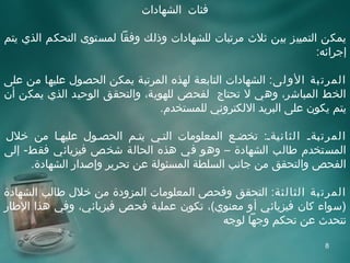‫فئات الشهادات‬

‫يمكن التمييز بين ثل ث مرتبات للشهادات وذلك وفقا لمستوى التحكم الذي يتم‬
                                                                 ‫إجرائه:‬

‫المرت بة الو لى : الشهادات التابعة لهذه المرتبة يمكن الحصول عليها من على‬
‫الخط المباشر، وهي ل تحتاج لفحص للهوية، والتحقق الويحيد الذي يمكن أن‬
                                 ‫يتم يكون على البريد اللكتروني للمستخدم.‬

‫المرت ةةة الثان ةةة: تخضةع المعلومات التةي يتةم الحصةول عليهةا من خلل‬
                                                       ‫ي‬      ‫ب‬
‫المستخدم طالب الشهادة – وهو في هذه الحالة شخص فيزيائي فقط- إلى‬
     ‫الفحص والتحقق من جانب السلطة المسئولة عن تحرير وإصدار الشهادة.‬

‫المرت بة الثال ثة : التحقق وفحص المعلومات المزودة من خلل طالب الشهادة‬
‫)سواء كان فيزيائي أو معنوي(، تكون عملية فحص فيزيائي، وفي هذا الطار‬
                                         ‫نتحد ث عن تحكم وجها لوجه‬

                                                                   ‫8‬
 
